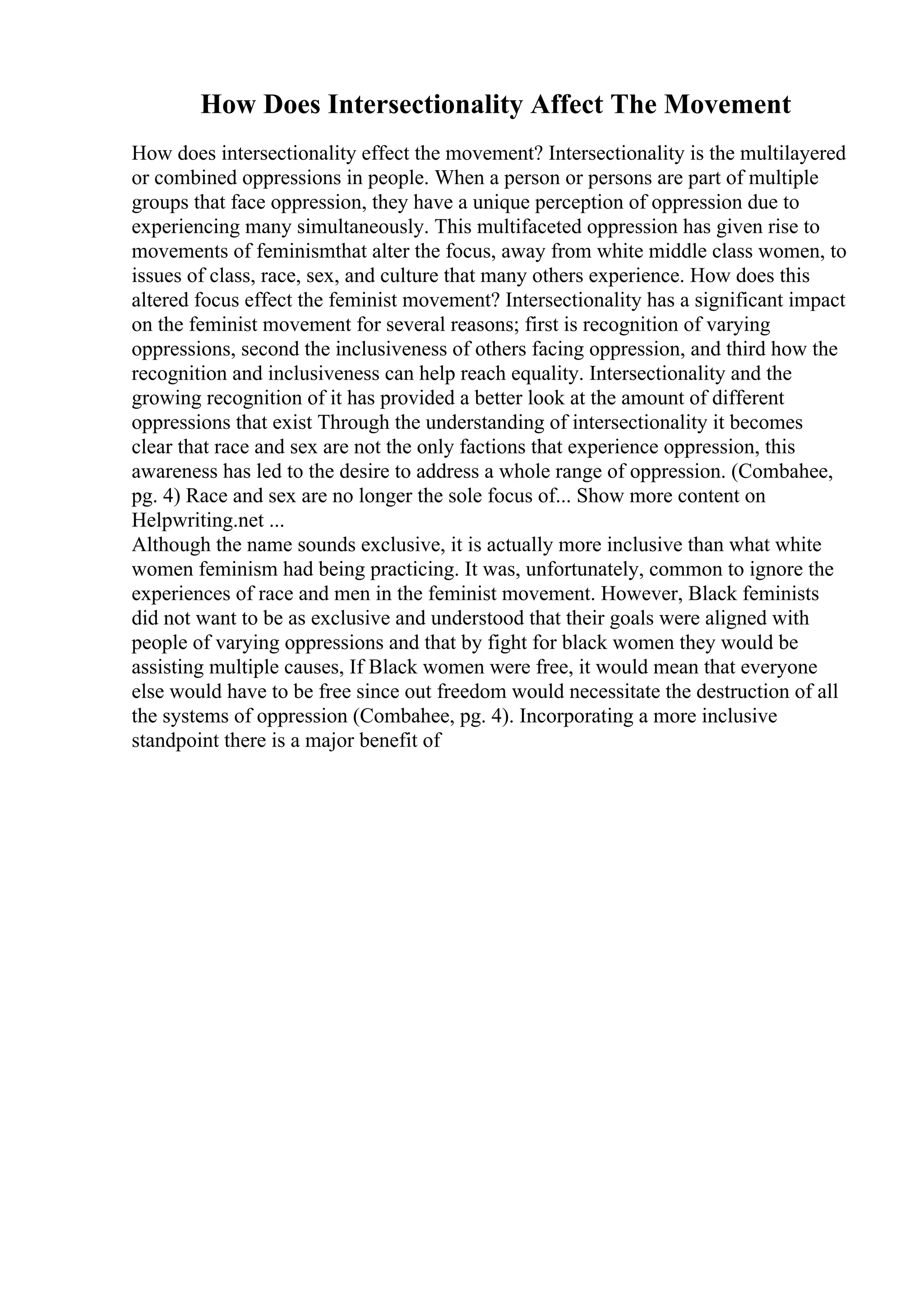 How Does Intersectionality Affect The Movement
How does intersectionality effect the movement? Intersectionality is the multilayered
or combined oppressions in people. When a person or persons are part of multiple
groups that face oppression, they have a unique perception of oppression due to
experiencing many simultaneously. This multifaceted oppression has given rise to
movements of feminismthat alter the focus, away from white middle class women, to
issues of class, race, sex, and culture that many others experience. How does this
altered focus effect the feminist movement? Intersectionality has a significant impact
on the feminist movement for several reasons; first is recognition of varying
oppressions, second the inclusiveness of others facing oppression, and third how the
recognition and inclusiveness can help reach equality. Intersectionality and the
growing recognition of it has provided a better look at the amount of different
oppressions that exist Through the understanding of intersectionality it becomes
clear that race and sex are not the only factions that experience oppression, this
awareness has led to the desire to address a whole range of oppression. (Combahee,
pg. 4) Race and sex are no longer the sole focus of... Show more content on
Helpwriting.net ...
Although the name sounds exclusive, it is actually more inclusive than what white
women feminism had being practicing. It was, unfortunately, common to ignore the
experiences of race and men in the feminist movement. However, Black feminists
did not want to be as exclusive and understood that their goals were aligned with
people of varying oppressions and that by fight for black women they would be
assisting multiple causes, If Black women were free, it would mean that everyone
else would have to be free since out freedom would necessitate the destruction of all
the systems of oppression (Combahee, pg. 4). Incorporating a more inclusive
standpoint there is a major benefit of
 