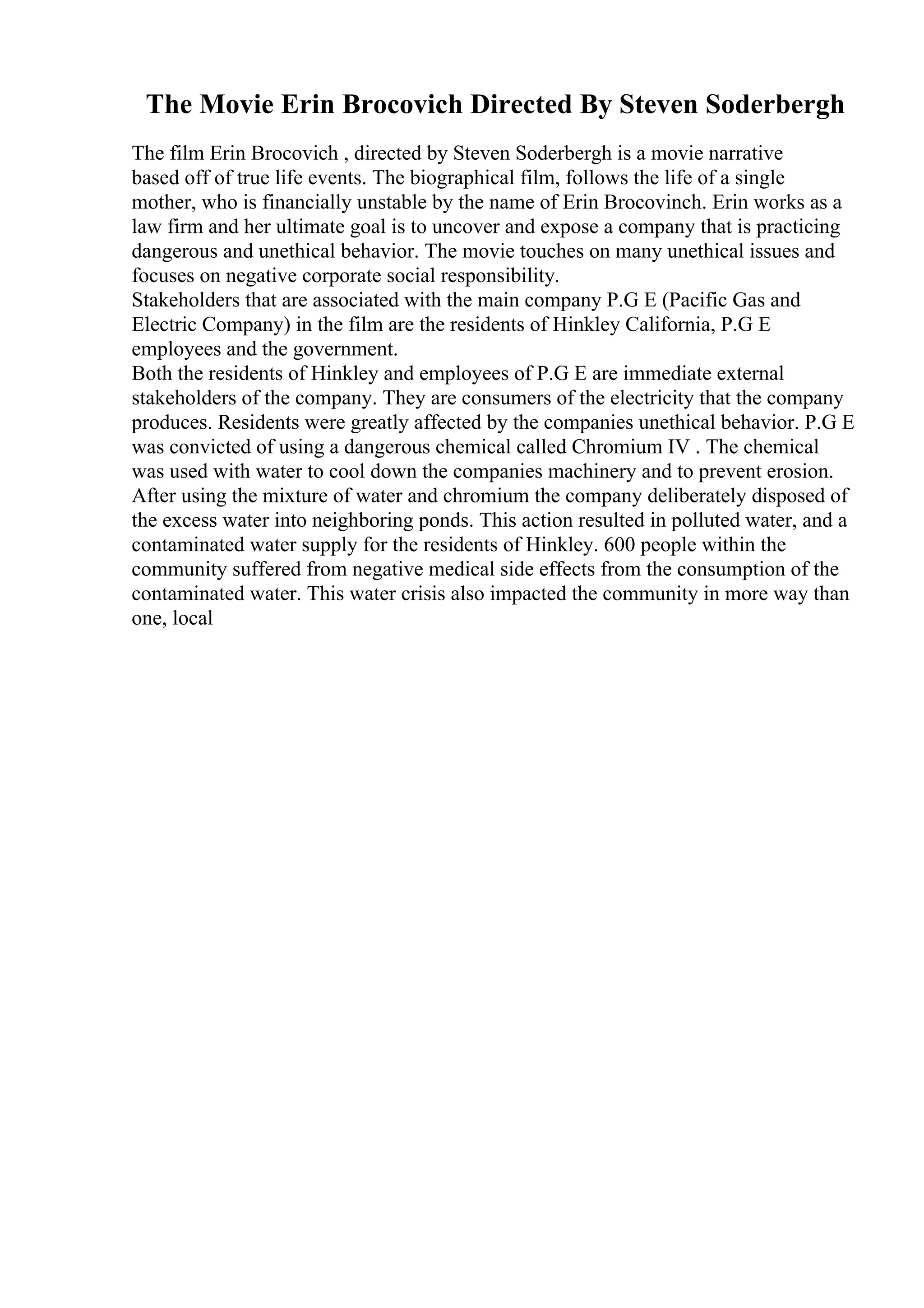 The Movie Erin Brocovich Directed By Steven Soderbergh
The film Erin Brocovich , directed by Steven Soderbergh is a movie narrative
based off of true life events. The biographical film, follows the life of a single
mother, who is financially unstable by the name of Erin Brocovinch. Erin works as a
law firm and her ultimate goal is to uncover and expose a company that is practicing
dangerous and unethical behavior. The movie touches on many unethical issues and
focuses on negative corporate social responsibility.
Stakeholders that are associated with the main company P.G E (Pacific Gas and
Electric Company) in the film are the residents of Hinkley California, P.G E
employees and the government.
Both the residents of Hinkley and employees of P.G E are immediate external
stakeholders of the company. They are consumers of the electricity that the company
produces. Residents were greatly affected by the companies unethical behavior. P.G E
was convicted of using a dangerous chemical called Chromium IV . The chemical
was used with water to cool down the companies machinery and to prevent erosion.
After using the mixture of water and chromium the company deliberately disposed of
the excess water into neighboring ponds. This action resulted in polluted water, and a
contaminated water supply for the residents of Hinkley. 600 people within the
community suffered from negative medical side effects from the consumption of the
contaminated water. This water crisis also impacted the community in more way than
one, local
 