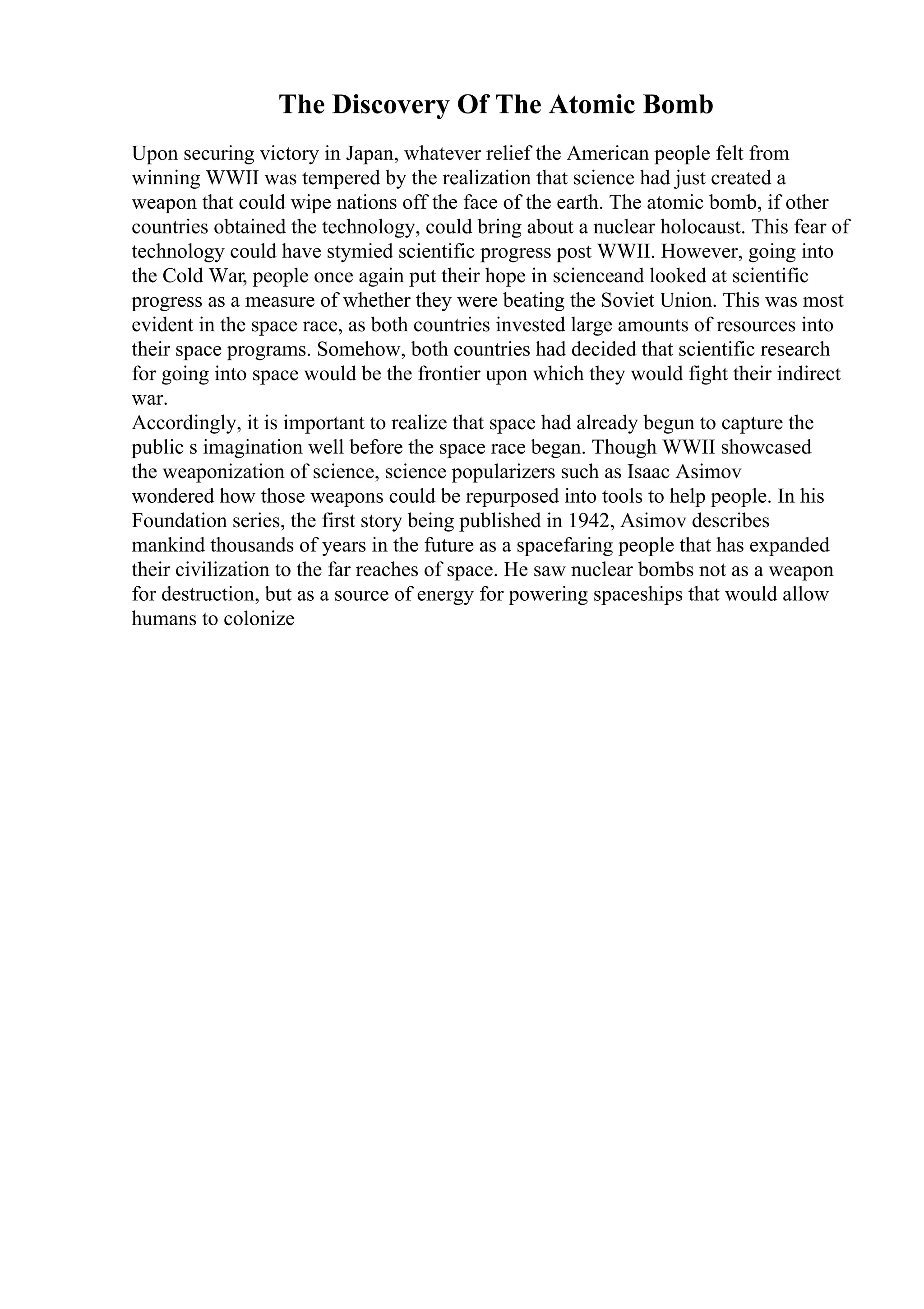The Discovery Of The Atomic Bomb
Upon securing victory in Japan, whatever relief the American people felt from
winning WWII was tempered by the realization that science had just created a
weapon that could wipe nations off the face of the earth. The atomic bomb, if other
countries obtained the technology, could bring about a nuclear holocaust. This fear of
technology could have stymied scientific progress post WWII. However, going into
the Cold War, people once again put their hope in scienceand looked at scientific
progress as a measure of whether they were beating the Soviet Union. This was most
evident in the space race, as both countries invested large amounts of resources into
their space programs. Somehow, both countries had decided that scientific research
for going into space would be the frontier upon which they would fight their indirect
war.
Accordingly, it is important to realize that space had already begun to capture the
public s imagination well before the space race began. Though WWII showcased
the weaponization of science, science popularizers such as Isaac Asimov
wondered how those weapons could be repurposed into tools to help people. In his
Foundation series, the first story being published in 1942, Asimov describes
mankind thousands of years in the future as a spacefaring people that has expanded
their civilization to the far reaches of space. He saw nuclear bombs not as a weapon
for destruction, but as a source of energy for powering spaceships that would allow
humans to colonize
 