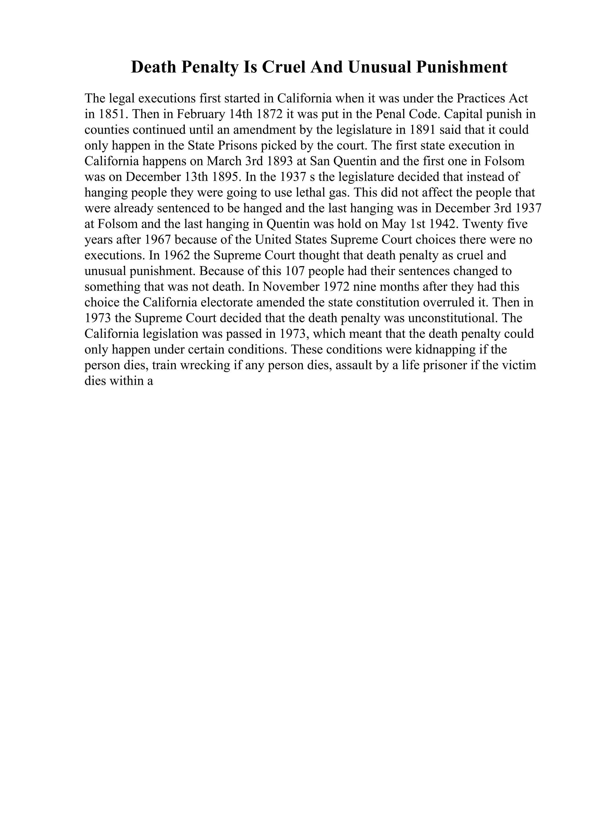 Death Penalty Is Cruel And Unusual Punishment
The legal executions first started in California when it was under the Practices Act
in 1851. Then in February 14th 1872 it was put in the Penal Code. Capital punish in
counties continued until an amendment by the legislature in 1891 said that it could
only happen in the State Prisons picked by the court. The first state execution in
California happens on March 3rd 1893 at San Quentin and the first one in Folsom
was on December 13th 1895. In the 1937 s the legislature decided that instead of
hanging people they were going to use lethal gas. This did not affect the people that
were already sentenced to be hanged and the last hanging was in December 3rd 1937
at Folsom and the last hanging in Quentin was hold on May 1st 1942. Twenty five
years after 1967 because of the United States Supreme Court choices there were no
executions. In 1962 the Supreme Court thought that death penalty as cruel and
unusual punishment. Because of this 107 people had their sentences changed to
something that was not death. In November 1972 nine months after they had this
choice the California electorate amended the state constitution overruled it. Then in
1973 the Supreme Court decided that the death penalty was unconstitutional. The
California legislation was passed in 1973, which meant that the death penalty could
only happen under certain conditions. These conditions were kidnapping if the
person dies, train wrecking if any person dies, assault by a life prisoner if the victim
dies within a
 