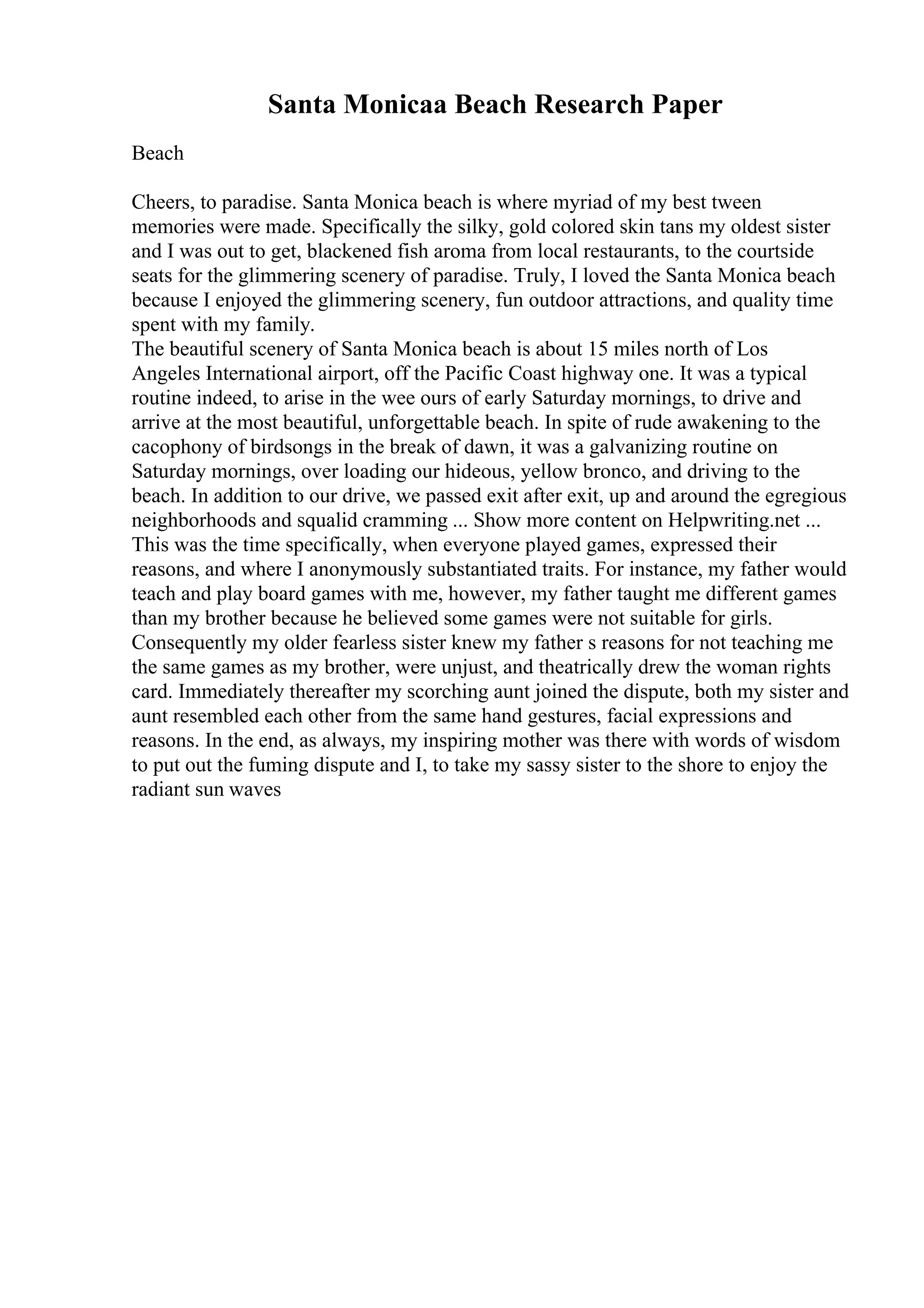 Santa Monicaa Beach Research Paper
Beach
Cheers, to paradise. Santa Monica beach is where myriad of my best tween
memories were made. Specifically the silky, gold colored skin tans my oldest sister
and I was out to get, blackened fish aroma from local restaurants, to the courtside
seats for the glimmering scenery of paradise. Truly, I loved the Santa Monica beach
because I enjoyed the glimmering scenery, fun outdoor attractions, and quality time
spent with my family.
The beautiful scenery of Santa Monica beach is about 15 miles north of Los
Angeles International airport, off the Pacific Coast highway one. It was a typical
routine indeed, to arise in the wee ours of early Saturday mornings, to drive and
arrive at the most beautiful, unforgettable beach. In spite of rude awakening to the
cacophony of birdsongs in the break of dawn, it was a galvanizing routine on
Saturday mornings, over loading our hideous, yellow bronco, and driving to the
beach. In addition to our drive, we passed exit after exit, up and around the egregious
neighborhoods and squalid cramming ... Show more content on Helpwriting.net ...
This was the time specifically, when everyone played games, expressed their
reasons, and where I anonymously substantiated traits. For instance, my father would
teach and play board games with me, however, my father taught me different games
than my brother because he believed some games were not suitable for girls.
Consequently my older fearless sister knew my father s reasons for not teaching me
the same games as my brother, were unjust, and theatrically drew the woman rights
card. Immediately thereafter my scorching aunt joined the dispute, both my sister and
aunt resembled each other from the same hand gestures, facial expressions and
reasons. In the end, as always, my inspiring mother was there with words of wisdom
to put out the fuming dispute and I, to take my sassy sister to the shore to enjoy the
radiant sun waves
 