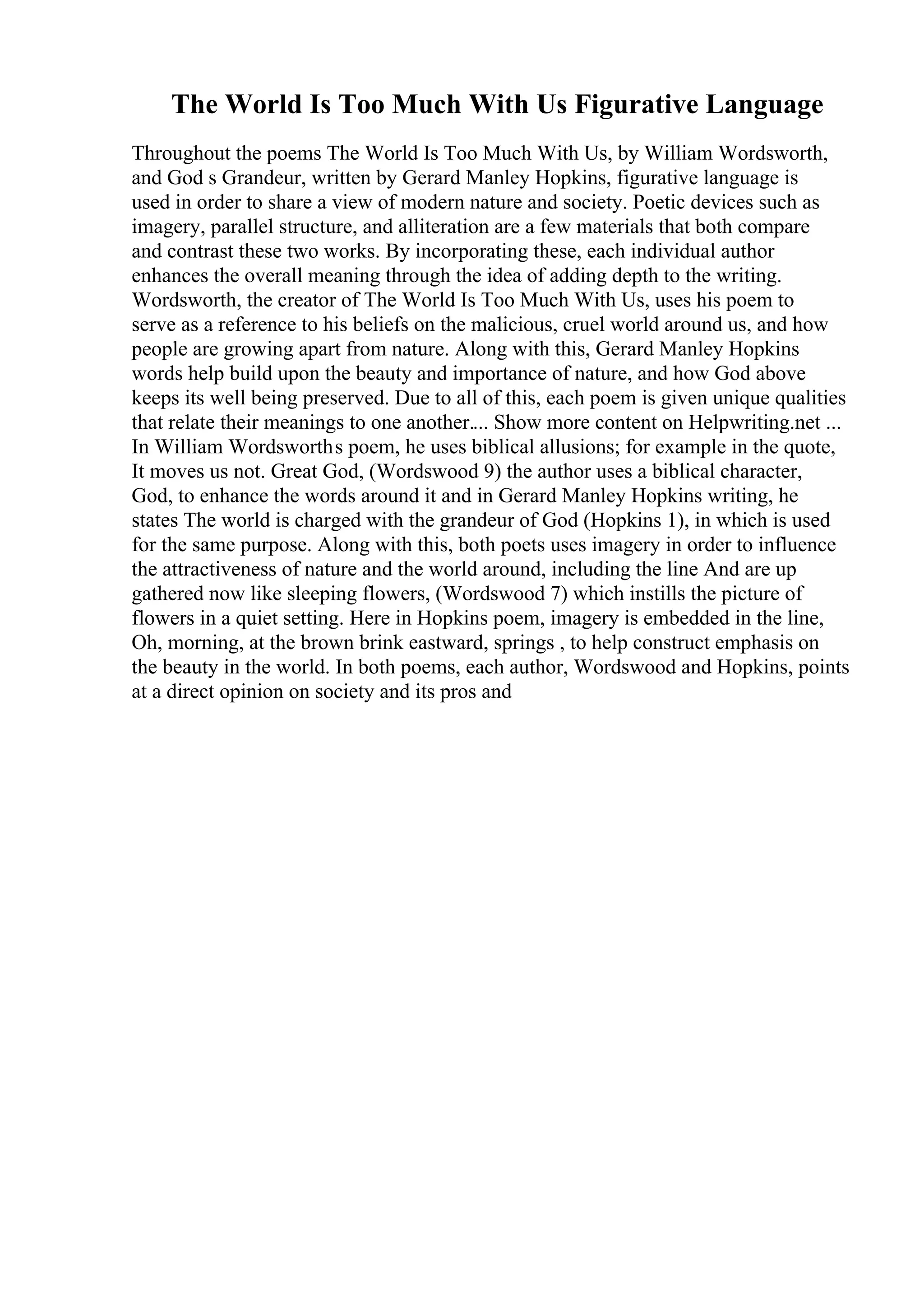 The World Is Too Much With Us Figurative Language
Throughout the poems The World Is Too Much With Us, by William Wordsworth,
and God s Grandeur, written by Gerard Manley Hopkins, figurative language is
used in order to share a view of modern nature and society. Poetic devices such as
imagery, parallel structure, and alliteration are a few materials that both compare
and contrast these two works. By incorporating these, each individual author
enhances the overall meaning through the idea of adding depth to the writing.
Wordsworth, the creator of The World Is Too Much With Us, uses his poem to
serve as a reference to his beliefs on the malicious, cruel world around us, and how
people are growing apart from nature. Along with this, Gerard Manley Hopkins
words help build upon the beauty and importance of nature, and how God above
keeps its well being preserved. Due to all of this, each poem is given unique qualities
that relate their meanings to one another.... Show more content on Helpwriting.net ...
In William Wordsworths poem, he uses biblical allusions; for example in the quote,
It moves us not. Great God, (Wordswood 9) the author uses a biblical character,
God, to enhance the words around it and in Gerard Manley Hopkins writing, he
states The world is charged with the grandeur of God (Hopkins 1), in which is used
for the same purpose. Along with this, both poets uses imagery in order to influence
the attractiveness of nature and the world around, including the line And are up
gathered now like sleeping flowers, (Wordswood 7) which instills the picture of
flowers in a quiet setting. Here in Hopkins poem, imagery is embedded in the line,
Oh, morning, at the brown brink eastward, springs , to help construct emphasis on
the beauty in the world. In both poems, each author, Wordswood and Hopkins, points
at a direct opinion on society and its pros and
 
