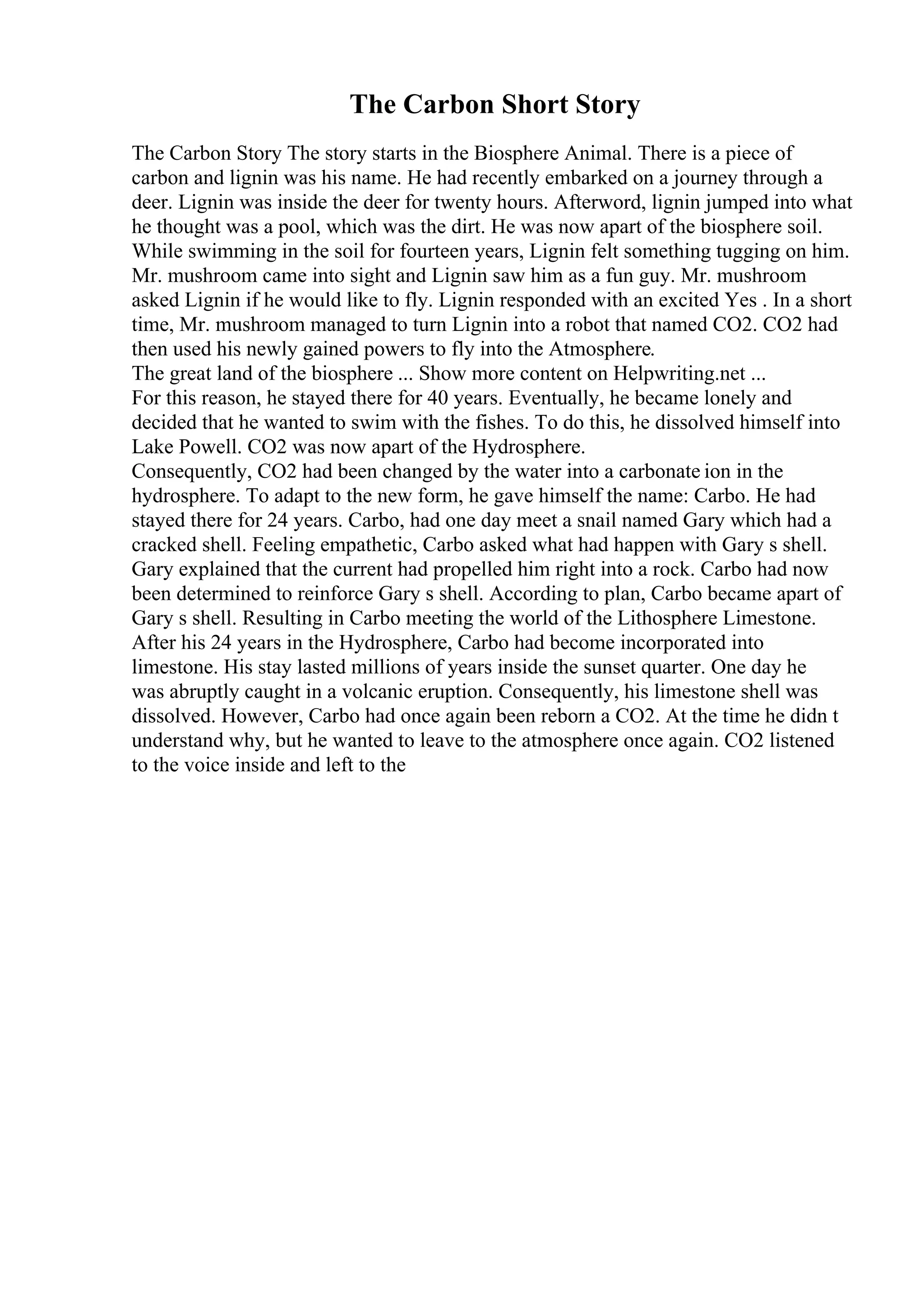 The Carbon Short Story
The Carbon Story The story starts in the Biosphere Animal. There is a piece of
carbon and lignin was his name. He had recently embarked on a journey through a
deer. Lignin was inside the deer for twenty hours. Afterword, lignin jumped into what
he thought was a pool, which was the dirt. He was now apart of the biosphere soil.
While swimming in the soil for fourteen years, Lignin felt something tugging on him.
Mr. mushroom came into sight and Lignin saw him as a fun guy. Mr. mushroom
asked Lignin if he would like to fly. Lignin responded with an excited Yes . In a short
time, Mr. mushroom managed to turn Lignin into a robot that named CO2. CO2 had
then used his newly gained powers to fly into the Atmosphere.
The great land of the biosphere ... Show more content on Helpwriting.net ...
For this reason, he stayed there for 40 years. Eventually, he became lonely and
decided that he wanted to swim with the fishes. To do this, he dissolved himself into
Lake Powell. CO2 was now apart of the Hydrosphere.
Consequently, CO2 had been changed by the water into a carbonate ion in the
hydrosphere. To adapt to the new form, he gave himself the name: Carbo. He had
stayed there for 24 years. Carbo, had one day meet a snail named Gary which had a
cracked shell. Feeling empathetic, Carbo asked what had happen with Gary s shell.
Gary explained that the current had propelled him right into a rock. Carbo had now
been determined to reinforce Gary s shell. According to plan, Carbo became apart of
Gary s shell. Resulting in Carbo meeting the world of the Lithosphere Limestone.
After his 24 years in the Hydrosphere, Carbo had become incorporated into
limestone. His stay lasted millions of years inside the sunset quarter. One day he
was abruptly caught in a volcanic eruption. Consequently, his limestone shell was
dissolved. However, Carbo had once again been reborn a CO2. At the time he didn t
understand why, but he wanted to leave to the atmosphere once again. CO2 listened
to the voice inside and left to the
 