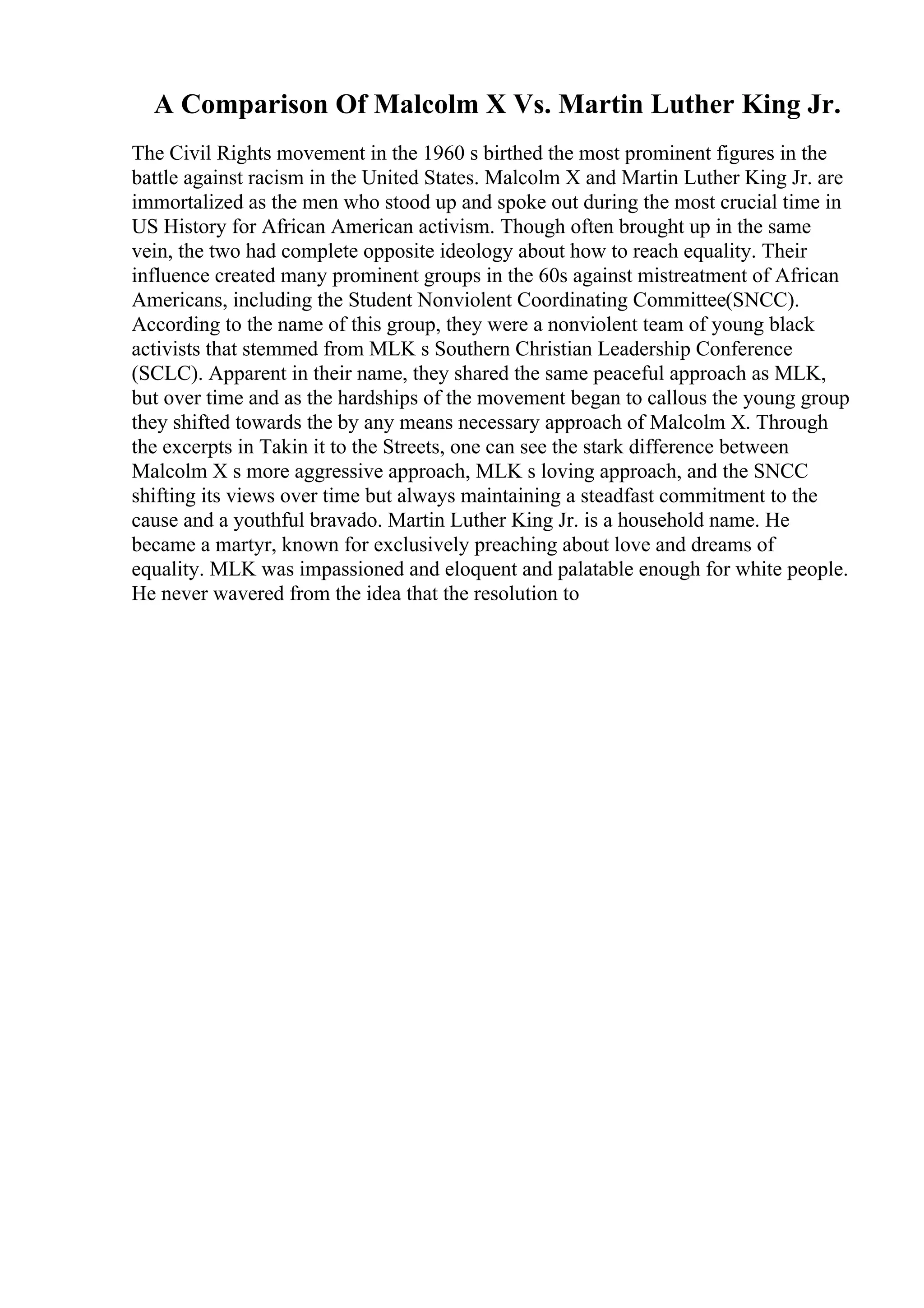 A Comparison Of Malcolm X Vs. Martin Luther King Jr.
The Civil Rights movement in the 1960 s birthed the most prominent figures in the
battle against racism in the United States. Malcolm X and Martin Luther King Jr. are
immortalized as the men who stood up and spoke out during the most crucial time in
US History for African American activism. Though often brought up in the same
vein, the two had complete opposite ideology about how to reach equality. Their
influence created many prominent groups in the 60s against mistreatment of African
Americans, including the Student Nonviolent Coordinating Committee(SNCC).
According to the name of this group, they were a nonviolent team of young black
activists that stemmed from MLK s Southern Christian Leadership Conference
(SCLC). Apparent in their name, they shared the same peaceful approach as MLK,
but over time and as the hardships of the movement began to callous the young group
they shifted towards the by any means necessary approach of Malcolm X. Through
the excerpts in Takin it to the Streets, one can see the stark difference between
Malcolm X s more aggressive approach, MLK s loving approach, and the SNCC
shifting its views over time but always maintaining a steadfast commitment to the
cause and a youthful bravado. Martin Luther King Jr. is a household name. He
became a martyr, known for exclusively preaching about love and dreams of
equality. MLK was impassioned and eloquent and palatable enough for white people.
He never wavered from the idea that the resolution to
 