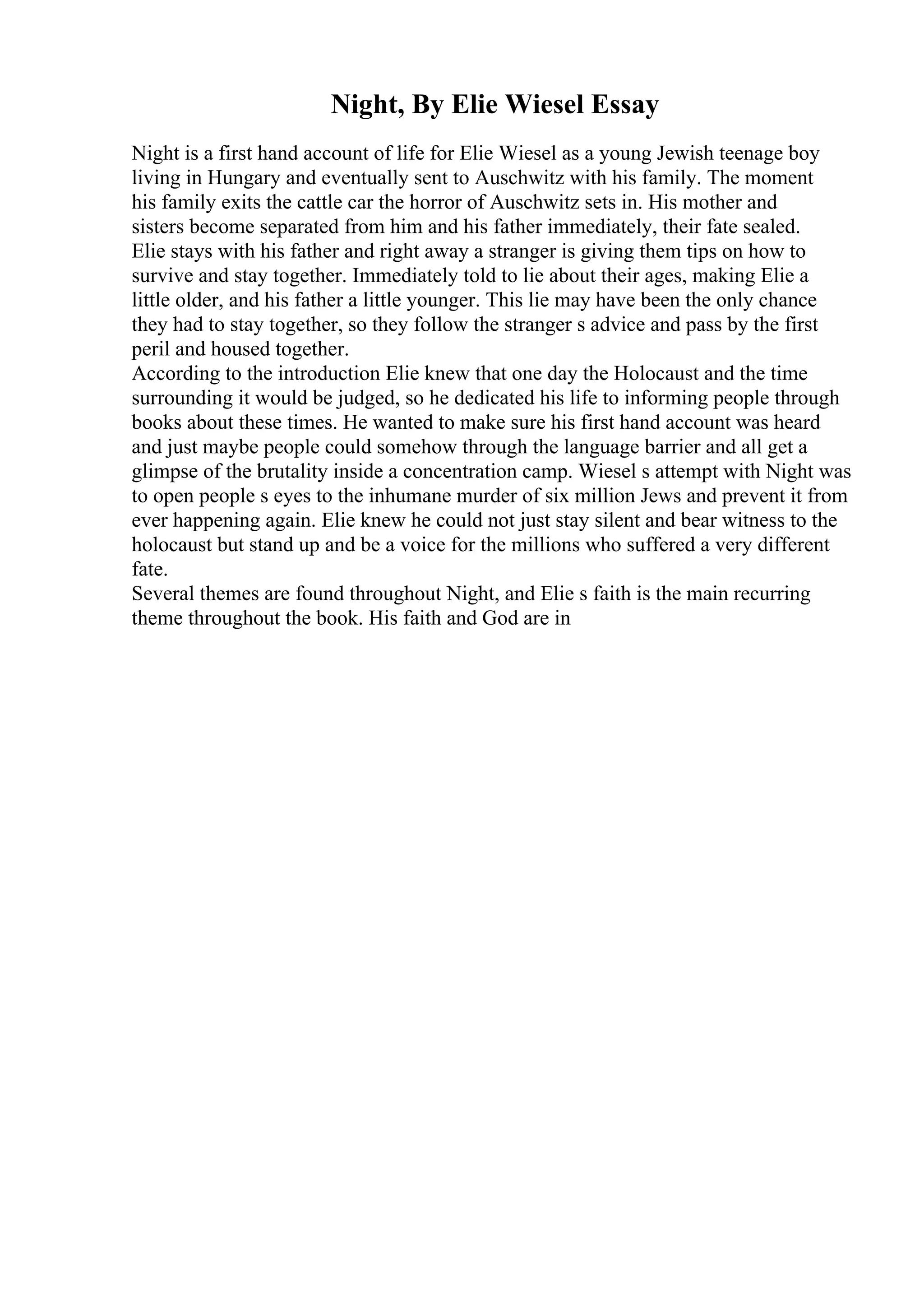 Night, By Elie Wiesel Essay
Night is a first hand account of life for Elie Wiesel as a young Jewish teenage boy
living in Hungary and eventually sent to Auschwitz with his family. The moment
his family exits the cattle car the horror of Auschwitz sets in. His mother and
sisters become separated from him and his father immediately, their fate sealed.
Elie stays with his father and right away a stranger is giving them tips on how to
survive and stay together. Immediately told to lie about their ages, making Elie a
little older, and his father a little younger. This lie may have been the only chance
they had to stay together, so they follow the stranger s advice and pass by the first
peril and housed together.
According to the introduction Elie knew that one day the Holocaust and the time
surrounding it would be judged, so he dedicated his life to informing people through
books about these times. He wanted to make sure his first hand account was heard
and just maybe people could somehow through the language barrier and all get a
glimpse of the brutality inside a concentration camp. Wiesel s attempt with Night was
to open people s eyes to the inhumane murder of six million Jews and prevent it from
ever happening again. Elie knew he could not just stay silent and bear witness to the
holocaust but stand up and be a voice for the millions who suffered a very different
fate.
Several themes are found throughout Night, and Elie s faith is the main recurring
theme throughout the book. His faith and God are in
 