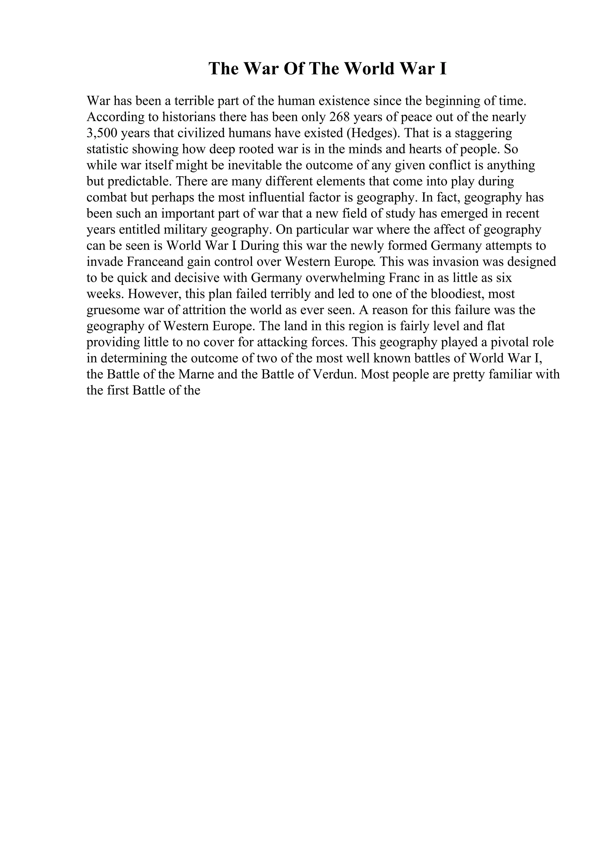 The War Of The World War I
War has been a terrible part of the human existence since the beginning of time.
According to historians there has been only 268 years of peace out of the nearly
3,500 years that civilized humans have existed (Hedges). That is a staggering
statistic showing how deep rooted war is in the minds and hearts of people. So
while war itself might be inevitable the outcome of any given conflict is anything
but predictable. There are many different elements that come into play during
combat but perhaps the most influential factor is geography. In fact, geography has
been such an important part of war that a new field of study has emerged in recent
years entitled military geography. On particular war where the affect of geography
can be seen is World War I
. During this war the newly formed Germany attempts to
invade Franceand gain control over Western Europe. This was invasion was designed
to be quick and decisive with Germany overwhelming Franc in as little as six
weeks. However, this plan failed terribly and led to one of the bloodiest, most
gruesome war of attrition the world as ever seen. A reason for this failure was the
geography of Western Europe. The land in this region is fairly level and flat
providing little to no cover for attacking forces. This geography played a pivotal role
in determining the outcome of two of the most well known battles of World War I,
the Battle of the Marne and the Battle of Verdun. Most people are pretty familiar with
the first Battle of the
 