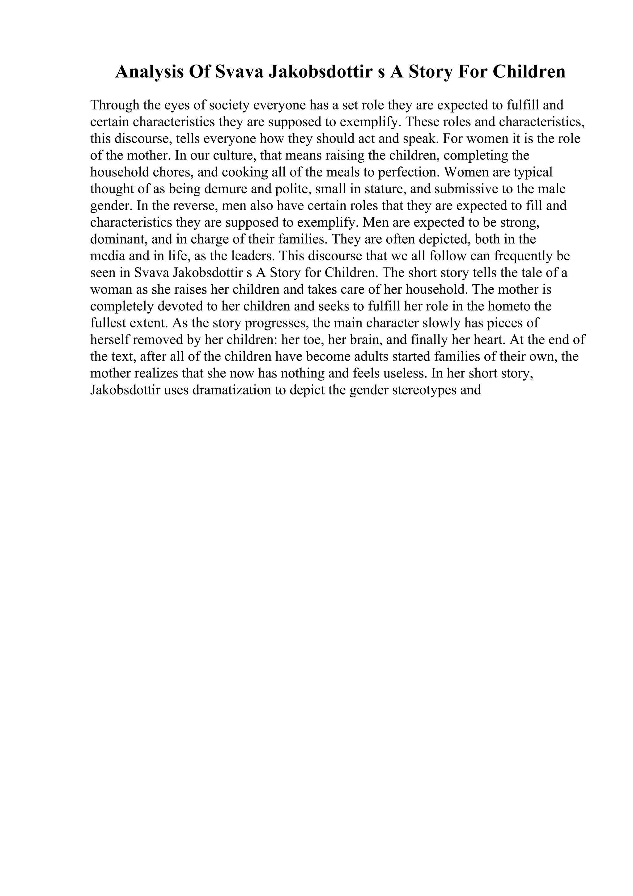 Analysis Of Svava Jakobsdottir s A Story For Children
Through the eyes of society everyone has a set role they are expected to fulfill and
certain characteristics they are supposed to exemplify. These roles and characteristics,
this discourse, tells everyone how they should act and speak. For women it is the role
of the mother. In our culture, that means raising the children, completing the
household chores, and cooking all of the meals to perfection. Women are typical
thought of as being demure and polite, small in stature, and submissive to the male
gender. In the reverse, men also have certain roles that they are expected to fill and
characteristics they are supposed to exemplify. Men are expected to be strong,
dominant, and in charge of their families. They are often depicted, both in the
media and in life, as the leaders. This discourse that we all follow can frequently be
seen in Svava Jakobsdottir s A Story for Children. The short story tells the tale of a
woman as she raises her children and takes care of her household. The mother is
completely devoted to her children and seeks to fulfill her role in the hometo the
fullest extent. As the story progresses, the main character slowly has pieces of
herself removed by her children: her toe, her brain, and finally her heart. At the end of
the text, after all of the children have become adults started families of their own, the
mother realizes that she now has nothing and feels useless. In her short story,
Jakobsdottir uses dramatization to depict the gender stereotypes and
 