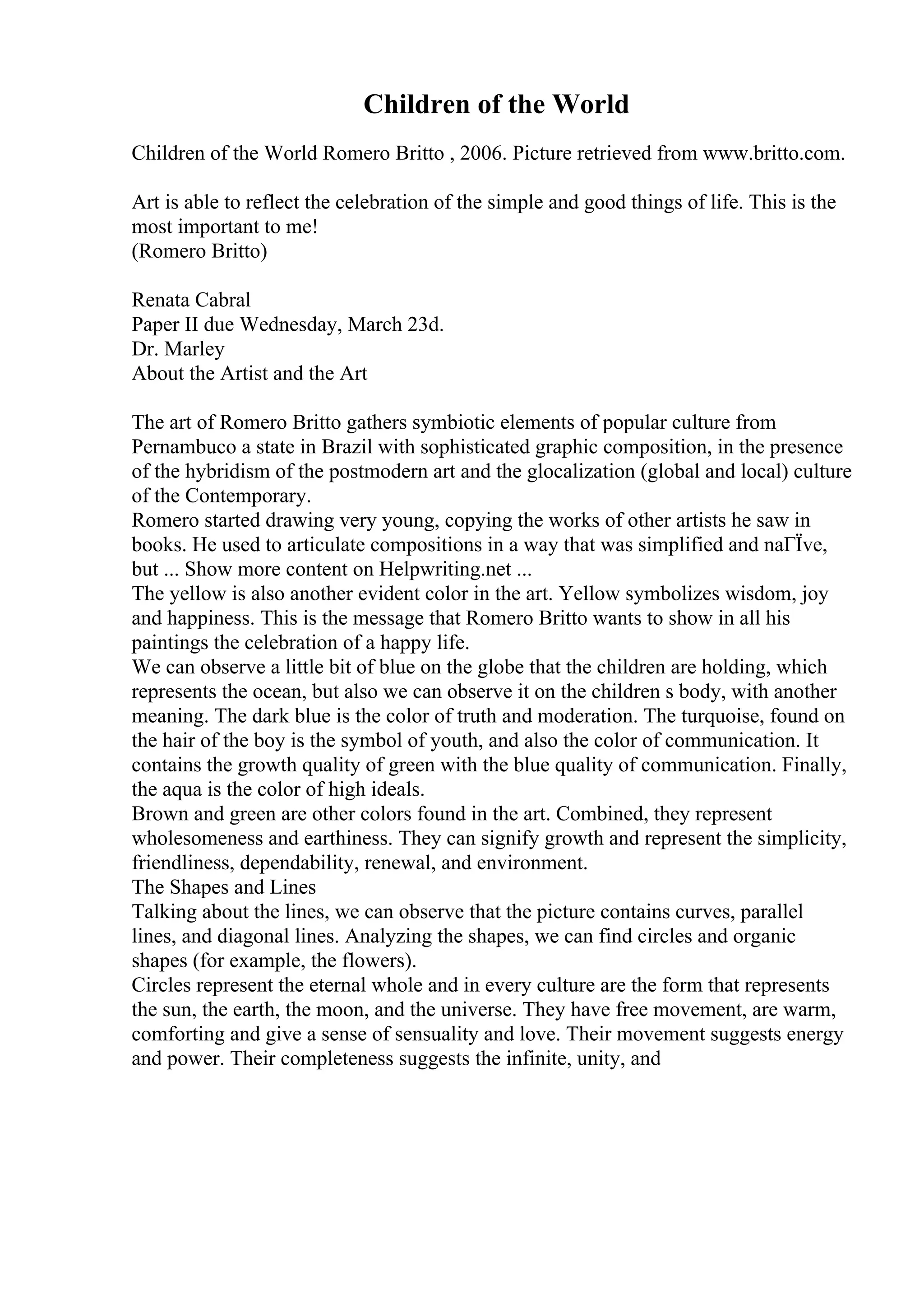 Children of the World
Children of the World Romero Britto , 2006. Picture retrieved from www.britto.com.
Art is able to reflect the celebration of the simple and good things of life. This is the
most important to me!
(Romero Britto)
Renata Cabral
Paper II due Wednesday, March 23d.
Dr. Marley
About the Artist and the Art
The art of Romero Britto gathers symbiotic elements of popular culture from
Pernambuco a state in Brazil with sophisticated graphic composition, in the presence
of the hybridism of the postmodern art and the glocalization (global and local) culture
of the Contemporary.
Romero started drawing very young, copying the works of other artists he saw in
books. He used to articulate compositions in a way that was simplified and naГЇve,
but ... Show more content on Helpwriting.net ...
The yellow is also another evident color in the art. Yellow symbolizes wisdom, joy
and happiness. This is the message that Romero Britto wants to show in all his
paintings the celebration of a happy life.
We can observe a little bit of blue on the globe that the children are holding, which
represents the ocean, but also we can observe it on the children s body, with another
meaning. The dark blue is the color of truth and moderation. The turquoise, found on
the hair of the boy is the symbol of youth, and also the color of communication. It
contains the growth quality of green with the blue quality of communication. Finally,
the aqua is the color of high ideals.
Brown and green are other colors found in the art. Combined, they represent
wholesomeness and earthiness. They can signify growth and represent the simplicity,
friendliness, dependability, renewal, and environment.
The Shapes and Lines
Talking about the lines, we can observe that the picture contains curves, parallel
lines, and diagonal lines. Analyzing the shapes, we can find circles and organic
shapes (for example, the flowers).
Circles represent the eternal whole and in every culture are the form that represents
the sun, the earth, the moon, and the universe. They have free movement, are warm,
comforting and give a sense of sensuality and love. Their movement suggests energy
and power. Their completeness suggests the infinite, unity, and
 