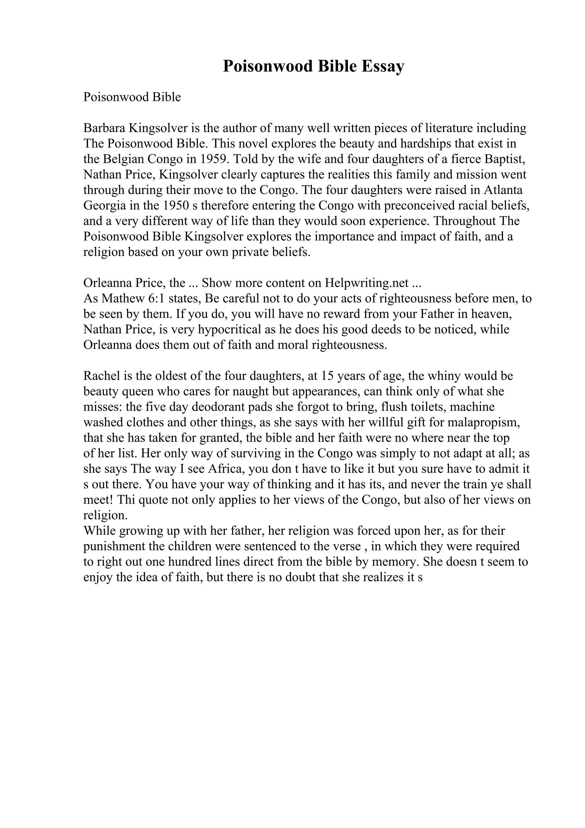 Poisonwood Bible Essay
Poisonwood Bible
Barbara Kingsolver is the author of many well written pieces of literature including
The Poisonwood Bible. This novel explores the beauty and hardships that exist in
the Belgian Congo in 1959. Told by the wife and four daughters of a fierce Baptist,
Nathan Price, Kingsolver clearly captures the realities this family and mission went
through during their move to the Congo. The four daughters were raised in Atlanta
Georgia in the 1950 s therefore entering the Congo with preconceived racial beliefs,
and a very different way of life than they would soon experience. Throughout The
Poisonwood Bible Kingsolver explores the importance and impact of faith, and a
religion based on your own private beliefs.
Orleanna Price, the ... Show more content on Helpwriting.net ...
As Mathew 6:1 states, Be careful not to do your acts of righteousness before men, to
be seen by them. If you do, you will have no reward from your Father in heaven,
Nathan Price, is very hypocritical as he does his good deeds to be noticed, while
Orleanna does them out of faith and moral righteousness.
Rachel is the oldest of the four daughters, at 15 years of age, the whiny would be
beauty queen who cares for naught but appearances, can think only of what she
misses: the five day deodorant pads she forgot to bring, flush toilets, machine
washed clothes and other things, as she says with her willful gift for malapropism,
that she has taken for granted, the bible and her faith were no where near the top
of her list. Her only way of surviving in the Congo was simply to not adapt at all; as
she says The way I see Africa, you don t have to like it but you sure have to admit it
s out there. You have your way of thinking and it has its, and never the train ye shall
meet! Thi quote not only applies to her views of the Congo, but also of her views on
religion.
While growing up with her father, her religion was forced upon her, as for their
punishment the children were sentenced to the verse , in which they were required
to right out one hundred lines direct from the bible by memory. She doesn t seem to
enjoy the idea of faith, but there is no doubt that she realizes it s
 