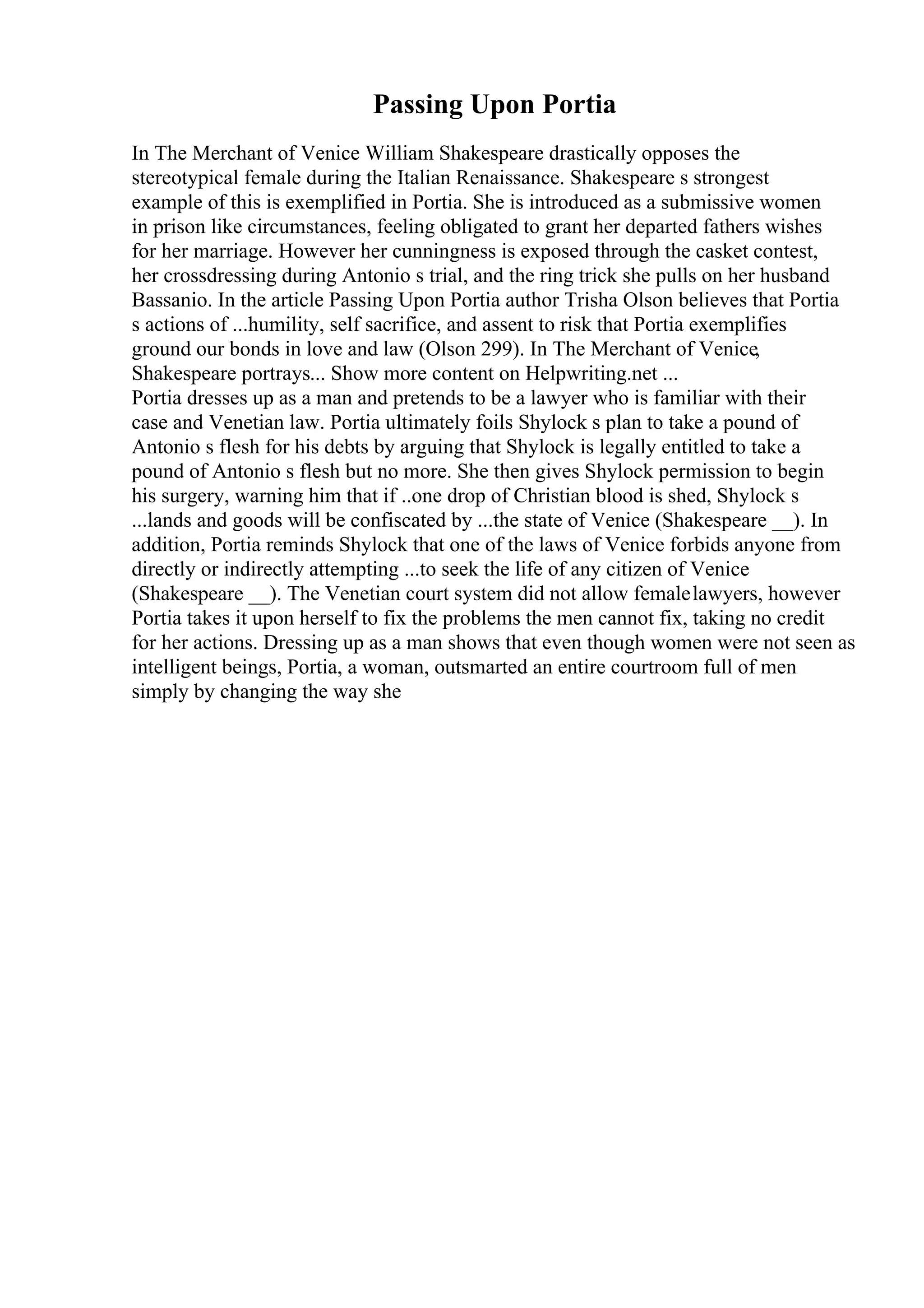 Passing Upon Portia
In The Merchant of Venice William Shakespeare drastically opposes the
stereotypical female during the Italian Renaissance. Shakespeare s strongest
example of this is exemplified in Portia. She is introduced as a submissive women
in prison like circumstances, feeling obligated to grant her departed fathers wishes
for her marriage. However her cunningness is exposed through the casket contest,
her crossdressing during Antonio s trial, and the ring trick she pulls on her husband
Bassanio. In the article Passing Upon Portia author Trisha Olson believes that Portia
s actions of ...humility, self sacrifice, and assent to risk that Portia exemplifies
ground our bonds in love and law (Olson 299). In The Merchant of Venice,
Shakespeare portrays... Show more content on Helpwriting.net ...
Portia dresses up as a man and pretends to be a lawyer who is familiar with their
case and Venetian law. Portia ultimately foils Shylock s plan to take a pound of
Antonio s flesh for his debts by arguing that Shylock is legally entitled to take a
pound of Antonio s flesh but no more. She then gives Shylock permission to begin
his surgery, warning him that if ..one drop of Christian blood is shed, Shylock s
...lands and goods will be confiscated by ...the state of Venice (Shakespeare __). In
addition, Portia reminds Shylock that one of the laws of Venice forbids anyone from
directly or indirectly attempting ...to seek the life of any citizen of Venice
(Shakespeare __). The Venetian court system did not allow femalelawyers, however
Portia takes it upon herself to fix the problems the men cannot fix, taking no credit
for her actions. Dressing up as a man shows that even though women were not seen as
intelligent beings, Portia, a woman, outsmarted an entire courtroom full of men
simply by changing the way she
 