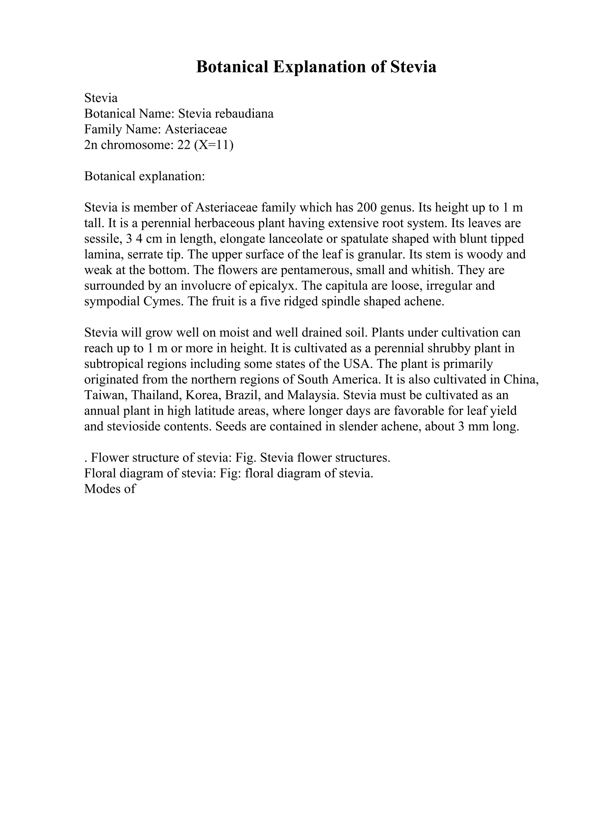 Botanical Explanation of Stevia
Stevia
Botanical Name: Stevia rebaudiana
Family Name: Asteriaceae
2n chromosome: 22 (X=11)
Botanical explanation:
Stevia is member of Asteriaceae family which has 200 genus. Its height up to 1 m
tall. It is a perennial herbaceous plant having extensive root system. Its leaves are
sessile, 3 4 cm in length, elongate lanceolate or spatulate shaped with blunt tipped
lamina, serrate tip. The upper surface of the leaf is granular. Its stem is woody and
weak at the bottom. The flowers are pentamerous, small and whitish. They are
surrounded by an involucre of epicalyx. The capitula are loose, irregular and
sympodial Cymes. The fruit is a five ridged spindle shaped achene.
Stevia will grow well on moist and well drained soil. Plants under cultivation can
reach up to 1 m or more in height. It is cultivated as a perennial shrubby plant in
subtropical regions including some states of the USA. The plant is primarily
originated from the northern regions of South America. It is also cultivated in China,
Taiwan, Thailand, Korea, Brazil, and Malaysia. Stevia must be cultivated as an
annual plant in high latitude areas, where longer days are favorable for leaf yield
and stevioside contents. Seeds are contained in slender achene, about 3 mm long.
. Flower structure of stevia: Fig. Stevia flower structures.
Floral diagram of stevia: Fig: floral diagram of stevia.
Modes of
 