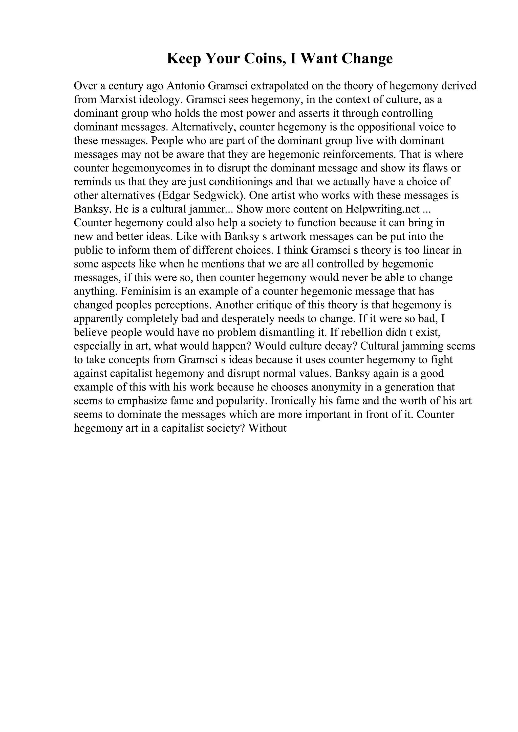 Keep Your Coins, I Want Change
Over a century ago Antonio Gramsci extrapolated on the theory of hegemony derived
from Marxist ideology. Gramsci sees hegemony, in the context of culture, as a
dominant group who holds the most power and asserts it through controlling
dominant messages. Alternatively, counter hegemony is the oppositional voice to
these messages. People who are part of the dominant group live with dominant
messages may not be aware that they are hegemonic reinforcements. That is where
counter hegemonycomes in to disrupt the dominant message and show its flaws or
reminds us that they are just conditionings and that we actually have a choice of
other alternatives (Edgar Sedgwick). One artist who works with these messages is
Banksy. He is a cultural jammer... Show more content on Helpwriting.net ...
Counter hegemony could also help a society to function because it can bring in
new and better ideas. Like with Banksy s artwork messages can be put into the
public to inform them of different choices. I think Gramsci s theory is too linear in
some aspects like when he mentions that we are all controlled by hegemonic
messages, if this were so, then counter hegemony would never be able to change
anything. Feminisim is an example of a counter hegemonic message that has
changed peoples perceptions. Another critique of this theory is that hegemony is
apparently completely bad and desperately needs to change. If it were so bad, I
believe people would have no problem dismantling it. If rebellion didn t exist,
especially in art, what would happen? Would culture decay? Cultural jamming seems
to take concepts from Gramsci s ideas because it uses counter hegemony to fight
against capitalist hegemony and disrupt normal values. Banksy again is a good
example of this with his work because he chooses anonymity in a generation that
seems to emphasize fame and popularity. Ironically his fame and the worth of his art
seems to dominate the messages which are more important in front of it. Counter
hegemony art in a capitalist society? Without
 