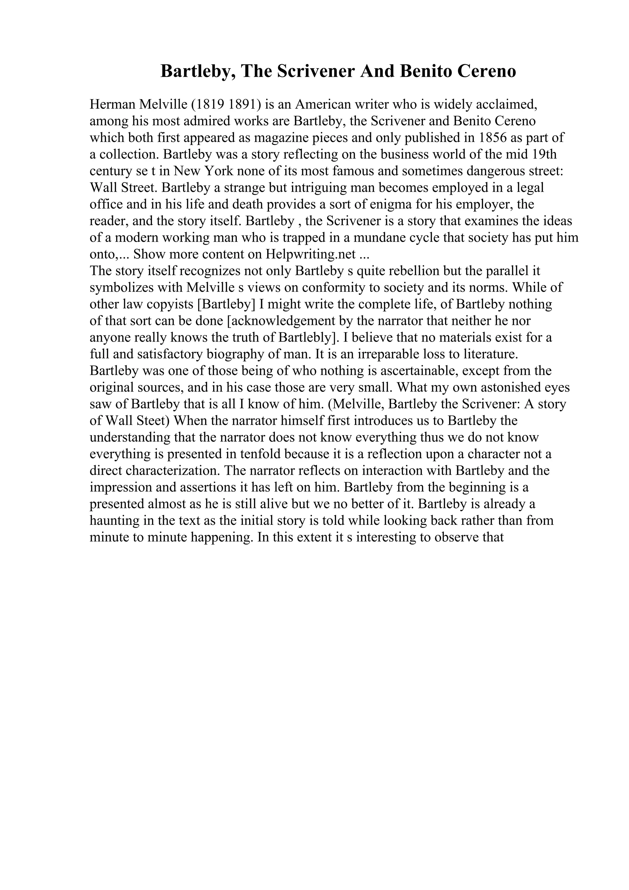 Bartleby, The Scrivener And Benito Cereno
Herman Melville (1819 1891) is an American writer who is widely acclaimed,
among his most admired works are Bartleby, the Scrivener and Benito Cereno
which both first appeared as magazine pieces and only published in 1856 as part of
a collection. Bartleby was a story reflecting on the business world of the mid 19th
century se t in New York none of its most famous and sometimes dangerous street:
Wall Street. Bartleby a strange but intriguing man becomes employed in a legal
office and in his life and death provides a sort of enigma for his employer, the
reader, and the story itself. Bartleby , the Scrivener is a story that examines the ideas
of a modern working man who is trapped in a mundane cycle that society has put him
onto,... Show more content on Helpwriting.net ...
The story itself recognizes not only Bartleby s quite rebellion but the parallel it
symbolizes with Melville s views on conformity to society and its norms. While of
other law copyists [Bartleby] I might write the complete life, of Bartleby nothing
of that sort can be done [acknowledgement by the narrator that neither he nor
anyone really knows the truth of Bartlebly]. I believe that no materials exist for a
full and satisfactory biography of man. It is an irreparable loss to literature.
Bartleby was one of those being of who nothing is ascertainable, except from the
original sources, and in his case those are very small. What my own astonished eyes
saw of Bartleby that is all I know of him. (Melville, Bartleby the Scrivener: A story
of Wall Steet) When the narrator himself first introduces us to Bartleby the
understanding that the narrator does not know everything thus we do not know
everything is presented in tenfold because it is a reflection upon a character not a
direct characterization. The narrator reflects on interaction with Bartleby and the
impression and assertions it has left on him. Bartleby from the beginning is a
presented almost as he is still alive but we no better of it. Bartleby is already a
haunting in the text as the initial story is told while looking back rather than from
minute to minute happening. In this extent it s interesting to observe that
 