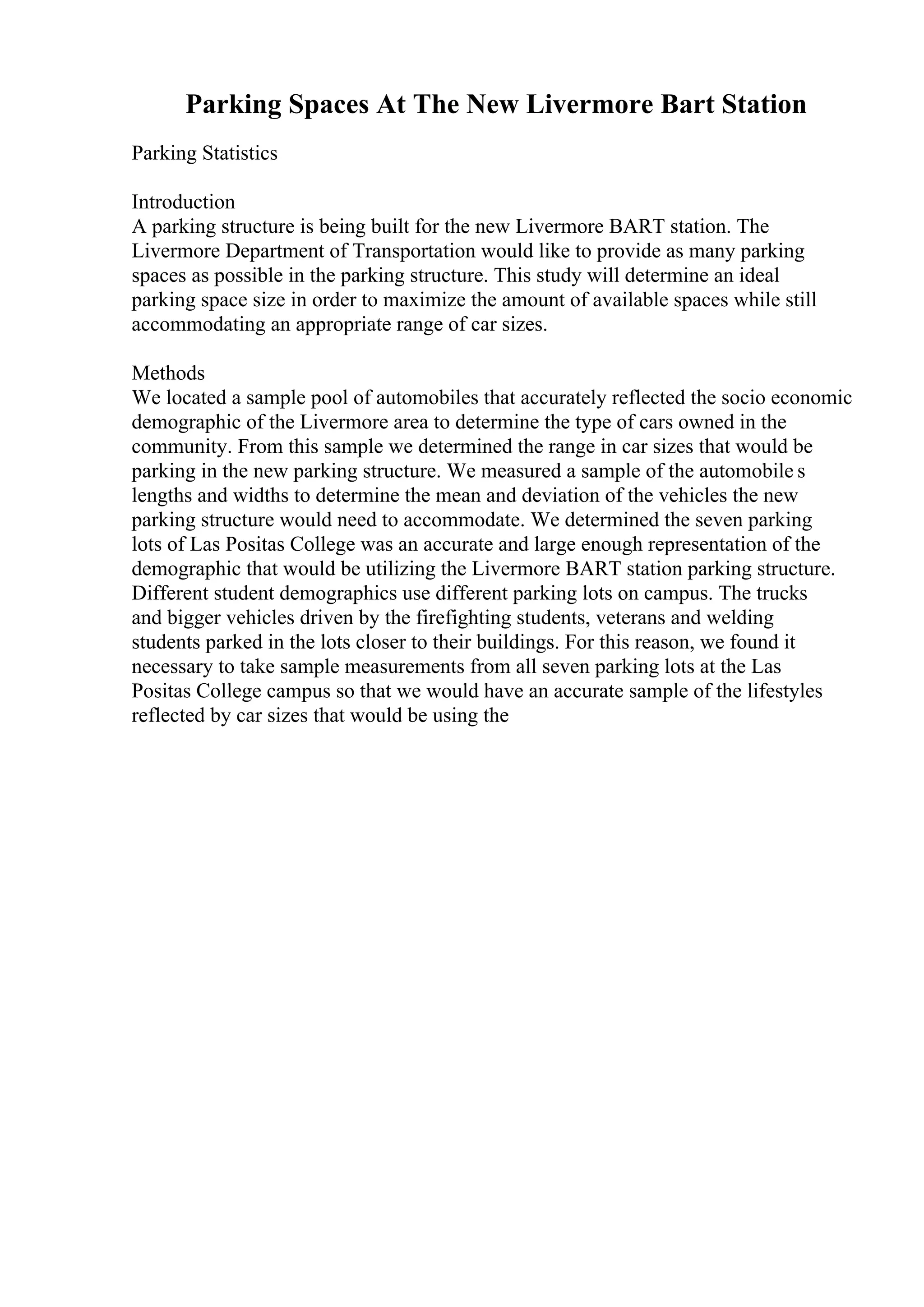 Parking Spaces At The New Livermore Bart Station
Parking Statistics
Introduction
A parking structure is being built for the new Livermore BART station. The
Livermore Department of Transportation would like to provide as many parking
spaces as possible in the parking structure. This study will determine an ideal
parking space size in order to maximize the amount of available spaces while still
accommodating an appropriate range of car sizes.
Methods
We located a sample pool of automobiles that accurately reflected the socio economic
demographic of the Livermore area to determine the type of cars owned in the
community. From this sample we determined the range in car sizes that would be
parking in the new parking structure. We measured a sample of the automobile s
lengths and widths to determine the mean and deviation of the vehicles the new
parking structure would need to accommodate. We determined the seven parking
lots of Las Positas College was an accurate and large enough representation of the
demographic that would be utilizing the Livermore BART station parking structure.
Different student demographics use different parking lots on campus. The trucks
and bigger vehicles driven by the firefighting students, veterans and welding
students parked in the lots closer to their buildings. For this reason, we found it
necessary to take sample measurements from all seven parking lots at the Las
Positas College campus so that we would have an accurate sample of the lifestyles
reflected by car sizes that would be using the
 