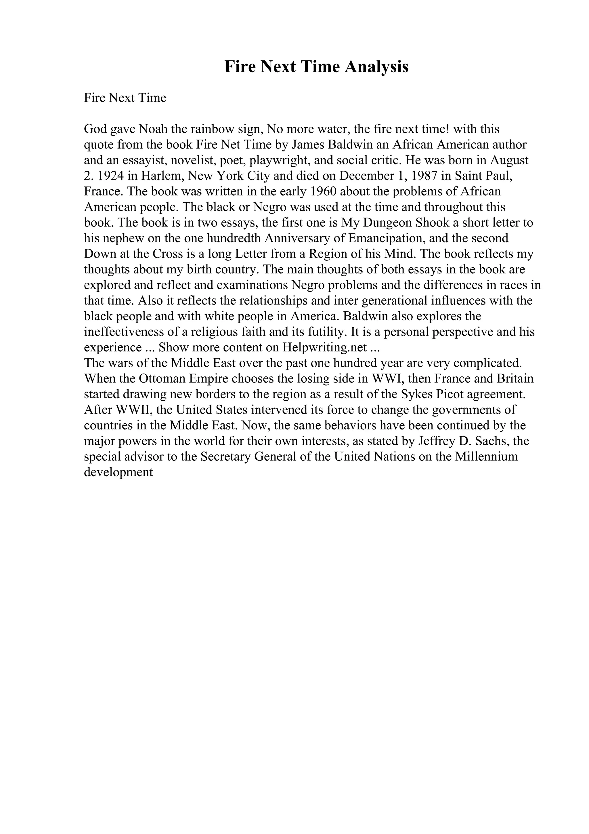 Fire Next Time Analysis
Fire Next Time
God gave Noah the rainbow sign, No more water, the fire next time! with this
quote from the book Fire Net Time by James Baldwin an African American author
and an essayist, novelist, poet, playwright, and social critic. He was born in August
2. 1924 in Harlem, New York City and died on December 1, 1987 in Saint Paul,
France. The book was written in the early 1960 about the problems of African
American people. The black or Negro was used at the time and throughout this
book. The book is in two essays, the first one is My Dungeon Shook a short letter to
his nephew on the one hundredth Anniversary of Emancipation, and the second
Down at the Cross is a long Letter from a Region of his Mind. The book reflects my
thoughts about my birth country. The main thoughts of both essays in the book are
explored and reflect and examinations Negro problems and the differences in races in
that time. Also it reflects the relationships and inter generational influences with the
black people and with white people in America. Baldwin also explores the
ineffectiveness of a religious faith and its futility. It is a personal perspective and his
experience ... Show more content on Helpwriting.net ...
The wars of the Middle East over the past one hundred year are very complicated.
When the Ottoman Empire chooses the losing side in WWI, then France and Britain
started drawing new borders to the region as a result of the Sykes Picot agreement.
After WWII, the United States intervened its force to change the governments of
countries in the Middle East. Now, the same behaviors have been continued by the
major powers in the world for their own interests, as stated by Jeffrey D. Sachs, the
special advisor to the Secretary General of the United Nations on the Millennium
development
 