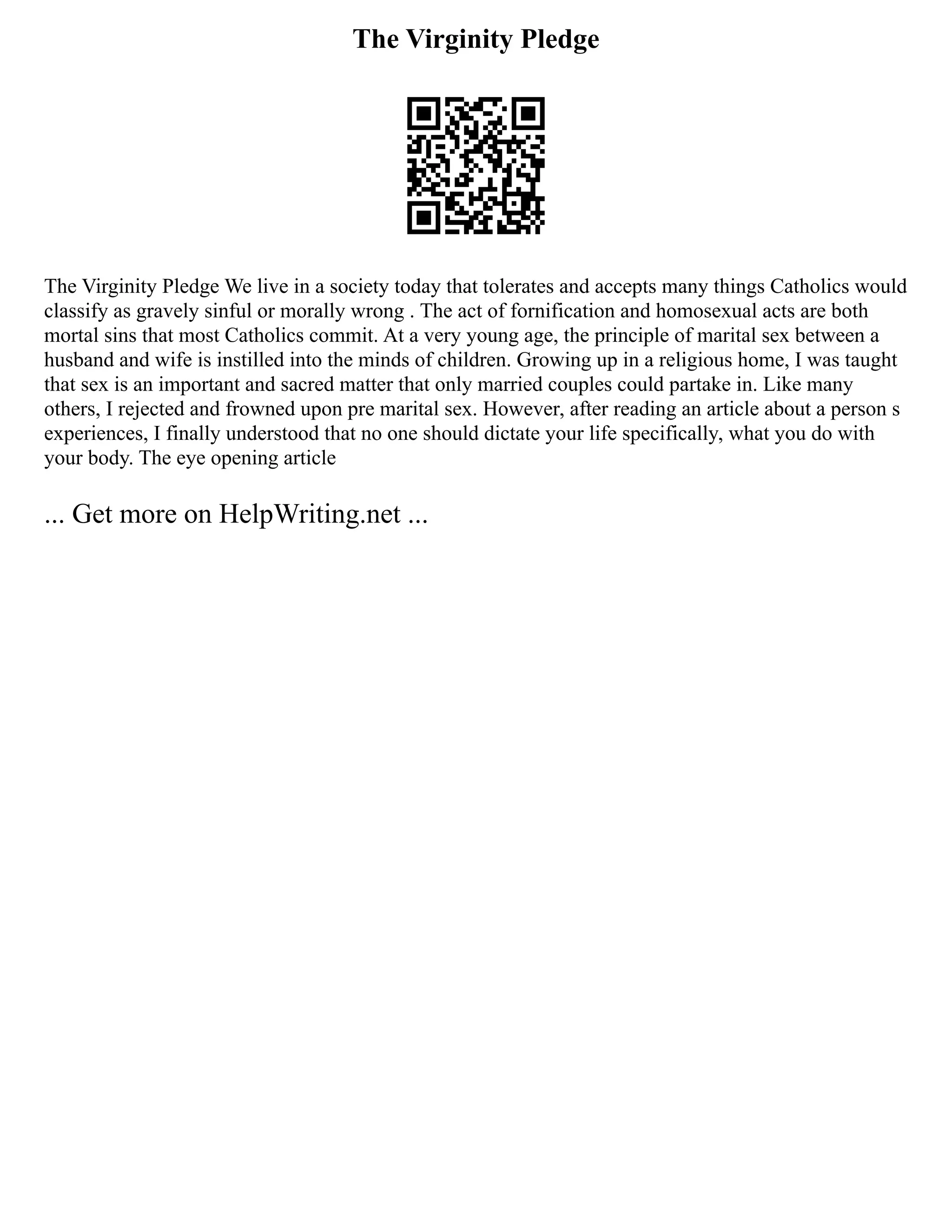 The Virginity Pledge
The Virginity Pledge We live in a society today that tolerates and accepts many things Catholics would
classify as gravely sinful or morally wrong . The act of fornification and homosexual acts are both
mortal sins that most Catholics commit. At a very young age, the principle of marital sex between a
husband and wife is instilled into the minds of children. Growing up in a religious home, I was taught
that sex is an important and sacred matter that only married couples could partake in. Like many
others, I rejected and frowned upon pre marital sex. However, after reading an article about a person s
experiences, I finally understood that no one should dictate your life specifically, what you do with
your body. The eye opening article
... Get more on HelpWriting.net ...
 
