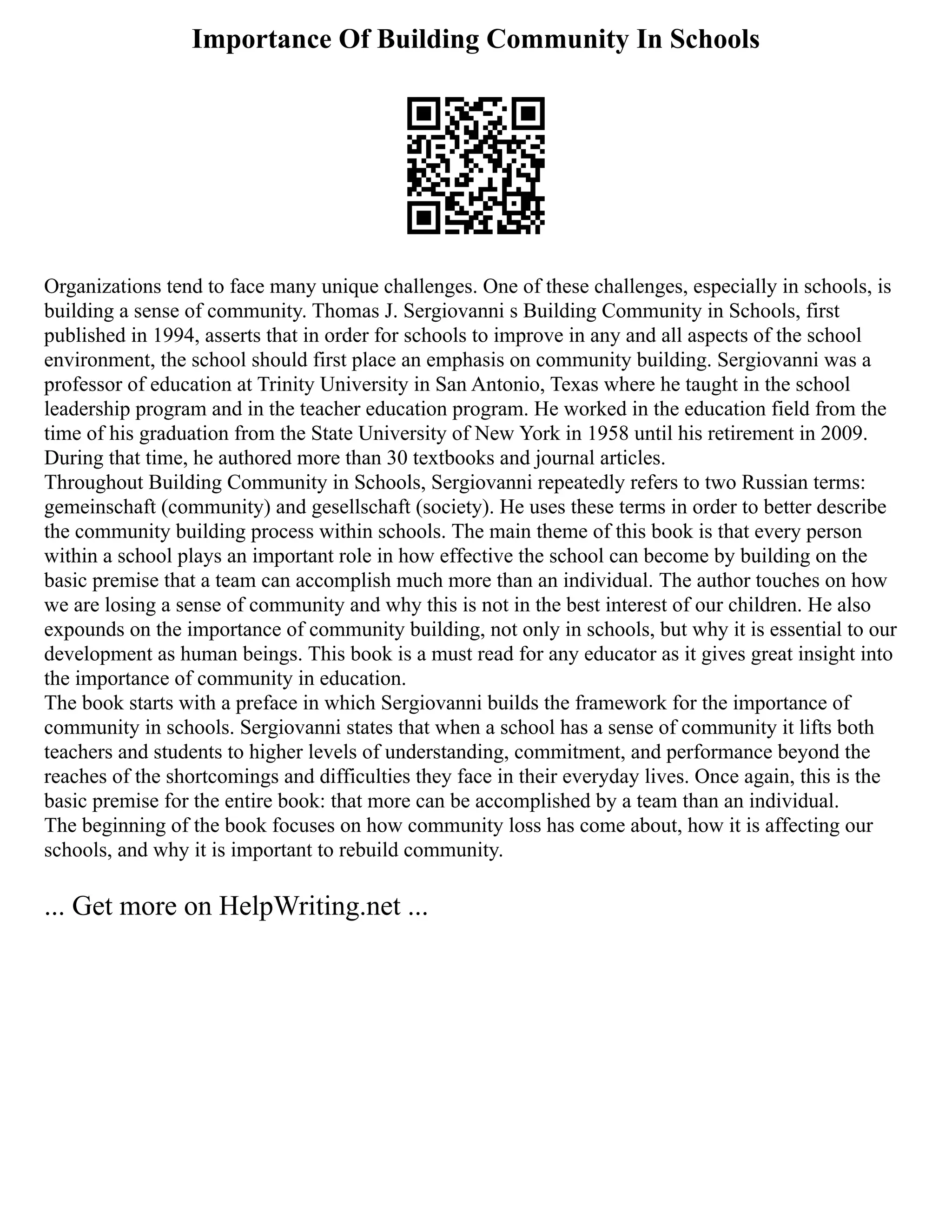 Importance Of Building Community In Schools
Organizations tend to face many unique challenges. One of these challenges, especially in schools, is
building a sense of community. Thomas J. Sergiovanni s Building Community in Schools, first
published in 1994, asserts that in order for schools to improve in any and all aspects of the school
environment, the school should first place an emphasis on community building. Sergiovanni was a
professor of education at Trinity University in San Antonio, Texas where he taught in the school
leadership program and in the teacher education program. He worked in the education field from the
time of his graduation from the State University of New York in 1958 until his retirement in 2009.
During that time, he authored more than 30 textbooks and journal articles.
Throughout Building Community in Schools, Sergiovanni repeatedly refers to two Russian terms:
gemeinschaft (community) and gesellschaft (society). He uses these terms in order to better describe
the community building process within schools. The main theme of this book is that every person
within a school plays an important role in how effective the school can become by building on the
basic premise that a team can accomplish much more than an individual. The author touches on how
we are losing a sense of community and why this is not in the best interest of our children. He also
expounds on the importance of community building, not only in schools, but why it is essential to our
development as human beings. This book is a must read for any educator as it gives great insight into
the importance of community in education.
The book starts with a preface in which Sergiovanni builds the framework for the importance of
community in schools. Sergiovanni states that when a school has a sense of community it lifts both
teachers and students to higher levels of understanding, commitment, and performance beyond the
reaches of the shortcomings and difficulties they face in their everyday lives. Once again, this is the
basic premise for the entire book: that more can be accomplished by a team than an individual.
The beginning of the book focuses on how community loss has come about, how it is affecting our
schools, and why it is important to rebuild community.
... Get more on HelpWriting.net ...
 
