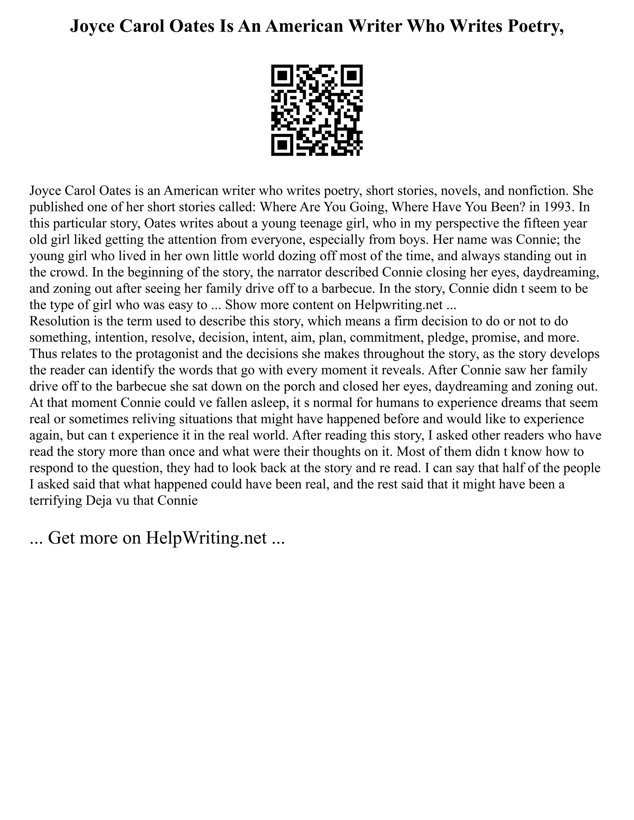 Joyce Carol Oates Is An American Writer Who Writes Poetry,
Joyce Carol Oates is an American writer who writes poetry, short stories, novels, and nonfiction. She
published one of her short stories called: Where Are You Going, Where Have You Been? in 1993. In
this particular story, Oates writes about a young teenage girl, who in my perspective the fifteen year
old girl liked getting the attention from everyone, especially from boys. Her name was Connie; the
young girl who lived in her own little world dozing off most of the time, and always standing out in
the crowd. In the beginning of the story, the narrator described Connie closing her eyes, daydreaming,
and zoning out after seeing her family drive off to a barbecue. In the story, Connie didn t seem to be
the type of girl who was easy to ... Show more content on Helpwriting.net ...
Resolution is the term used to describe this story, which means a firm decision to do or not to do
something, intention, resolve, decision, intent, aim, plan, commitment, pledge, promise, and more.
Thus relates to the protagonist and the decisions she makes throughout the story, as the story develops
the reader can identify the words that go with every moment it reveals. After Connie saw her family
drive off to the barbecue she sat down on the porch and closed her eyes, daydreaming and zoning out.
At that moment Connie could ve fallen asleep, it s normal for humans to experience dreams that seem
real or sometimes reliving situations that might have happened before and would like to experience
again, but can t experience it in the real world. After reading this story, I asked other readers who have
read the story more than once and what were their thoughts on it. Most of them didn t know how to
respond to the question, they had to look back at the story and re read. I can say that half of the people
I asked said that what happened could have been real, and the rest said that it might have been a
terrifying Deja vu that Connie
... Get more on HelpWriting.net ...
 