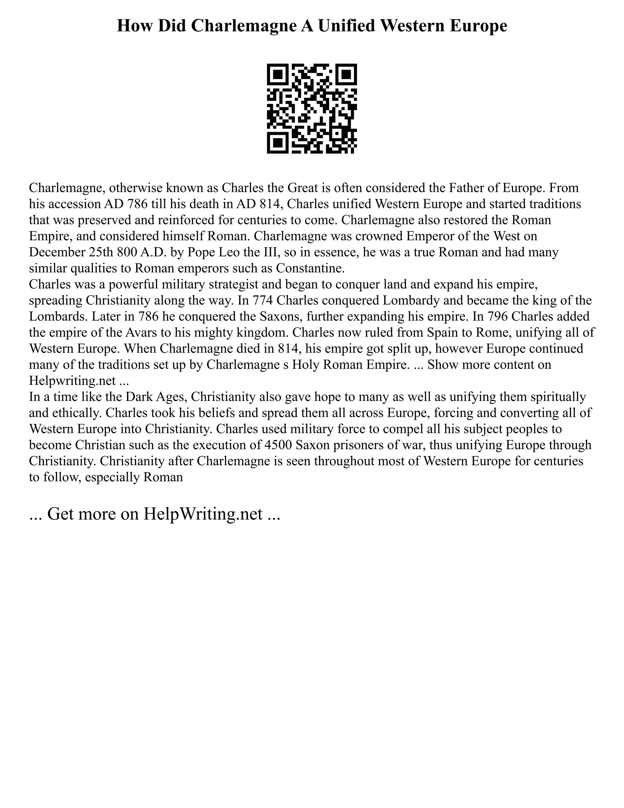 How Did Charlemagne A Unified Western Europe
Charlemagne, otherwise known as Charles the Great is often considered the Father of Europe. From
his accession AD 786 till his death in AD 814, Charles unified Western Europe and started traditions
that was preserved and reinforced for centuries to come. Charlemagne also restored the Roman
Empire, and considered himself Roman. Charlemagne was crowned Emperor of the West on
December 25th 800 A.D. by Pope Leo the III, so in essence, he was a true Roman and had many
similar qualities to Roman emperors such as Constantine.
Charles was a powerful military strategist and began to conquer land and expand his empire,
spreading Christianity along the way. In 774 Charles conquered Lombardy and became the king of the
Lombards. Later in 786 he conquered the Saxons, further expanding his empire. In 796 Charles added
the empire of the Avars to his mighty kingdom. Charles now ruled from Spain to Rome, unifying all of
Western Europe. When Charlemagne died in 814, his empire got split up, however Europe continued
many of the traditions set up by Charlemagne s Holy Roman Empire. ... Show more content on
Helpwriting.net ...
In a time like the Dark Ages, Christianity also gave hope to many as well as unifying them spiritually
and ethically. Charles took his beliefs and spread them all across Europe, forcing and converting all of
Western Europe into Christianity. Charles used military force to compel all his subject peoples to
become Christian such as the execution of 4500 Saxon prisoners of war, thus unifying Europe through
Christianity. Christianity after Charlemagne is seen throughout most of Western Europe for centuries
to follow, especially Roman
... Get more on HelpWriting.net ...
 