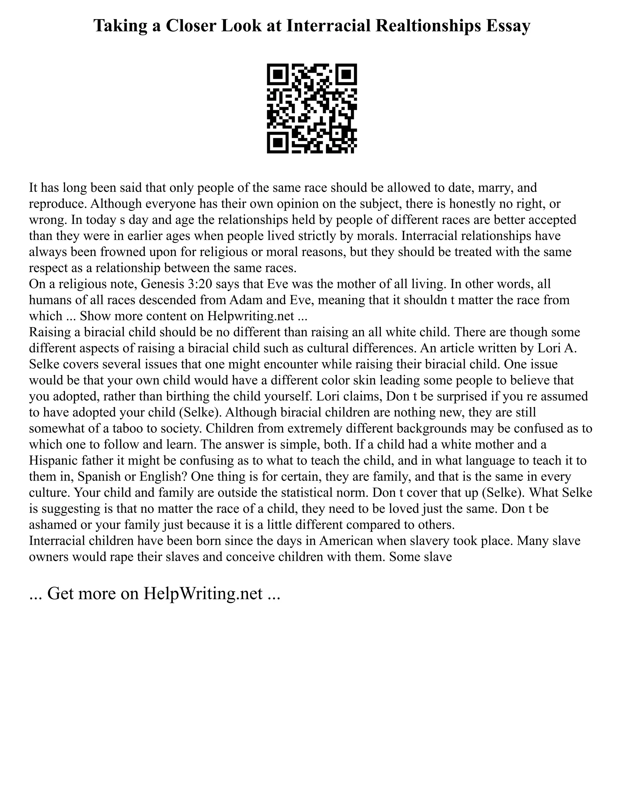 Taking a Closer Look at Interracial Realtionships Essay
It has long been said that only people of the same race should be allowed to date, marry, and
reproduce. Although everyone has their own opinion on the subject, there is honestly no right, or
wrong. In today s day and age the relationships held by people of different races are better accepted
than they were in earlier ages when people lived strictly by morals. Interracial relationships have
always been frowned upon for religious or moral reasons, but they should be treated with the same
respect as a relationship between the same races.
On a religious note, Genesis 3:20 says that Eve was the mother of all living. In other words, all
humans of all races descended from Adam and Eve, meaning that it shouldn t matter the race from
which ... Show more content on Helpwriting.net ...
Raising a biracial child should be no different than raising an all white child. There are though some
different aspects of raising a biracial child such as cultural differences. An article written by Lori A.
Selke covers several issues that one might encounter while raising their biracial child. One issue
would be that your own child would have a different color skin leading some people to believe that
you adopted, rather than birthing the child yourself. Lori claims, Don t be surprised if you re assumed
to have adopted your child (Selke). Although biracial children are nothing new, they are still
somewhat of a taboo to society. Children from extremely different backgrounds may be confused as to
which one to follow and learn. The answer is simple, both. If a child had a white mother and a
Hispanic father it might be confusing as to what to teach the child, and in what language to teach it to
them in, Spanish or English? One thing is for certain, they are family, and that is the same in every
culture. Your child and family are outside the statistical norm. Don t cover that up (Selke). What Selke
is suggesting is that no matter the race of a child, they need to be loved just the same. Don t be
ashamed or your family just because it is a little different compared to others.
Interracial children have been born since the days in American when slavery took place. Many slave
owners would rape their slaves and conceive children with them. Some slave
... Get more on HelpWriting.net ...
 