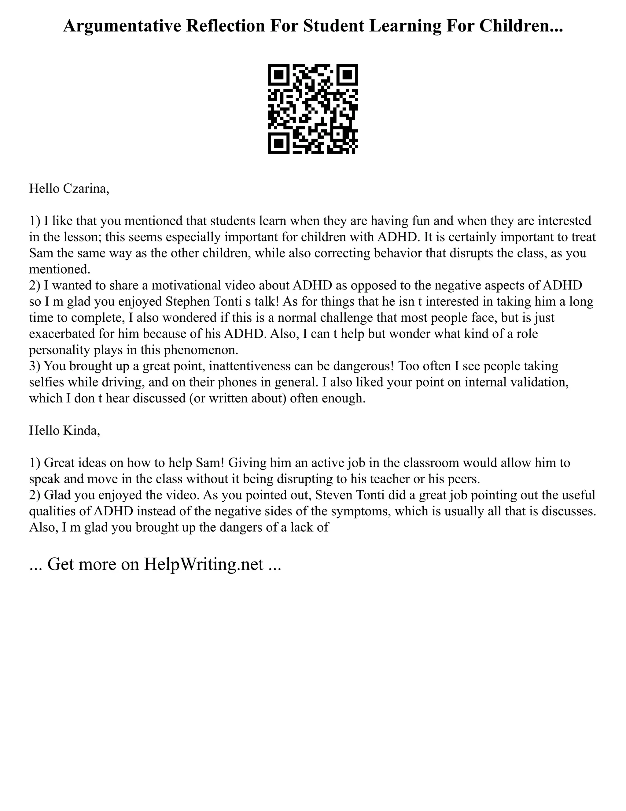 Argumentative Reflection For Student Learning For Children...
Hello Czarina,
1) I like that you mentioned that students learn when they are having fun and when they are interested
in the lesson; this seems especially important for children with ADHD. It is certainly important to treat
Sam the same way as the other children, while also correcting behavior that disrupts the class, as you
mentioned.
2) I wanted to share a motivational video about ADHD as opposed to the negative aspects of ADHD
so I m glad you enjoyed Stephen Tonti s talk! As for things that he isn t interested in taking him a long
time to complete, I also wondered if this is a normal challenge that most people face, but is just
exacerbated for him because of his ADHD. Also, I can t help but wonder what kind of a role
personality plays in this phenomenon.
3) You brought up a great point, inattentiveness can be dangerous! Too often I see people taking
selfies while driving, and on their phones in general. I also liked your point on internal validation,
which I don t hear discussed (or written about) often enough.
Hello Kinda,
1) Great ideas on how to help Sam! Giving him an active job in the classroom would allow him to
speak and move in the class without it being disrupting to his teacher or his peers.
2) Glad you enjoyed the video. As you pointed out, Steven Tonti did a great job pointing out the useful
qualities of ADHD instead of the negative sides of the symptoms, which is usually all that is discusses.
Also, I m glad you brought up the dangers of a lack of
... Get more on HelpWriting.net ...
 