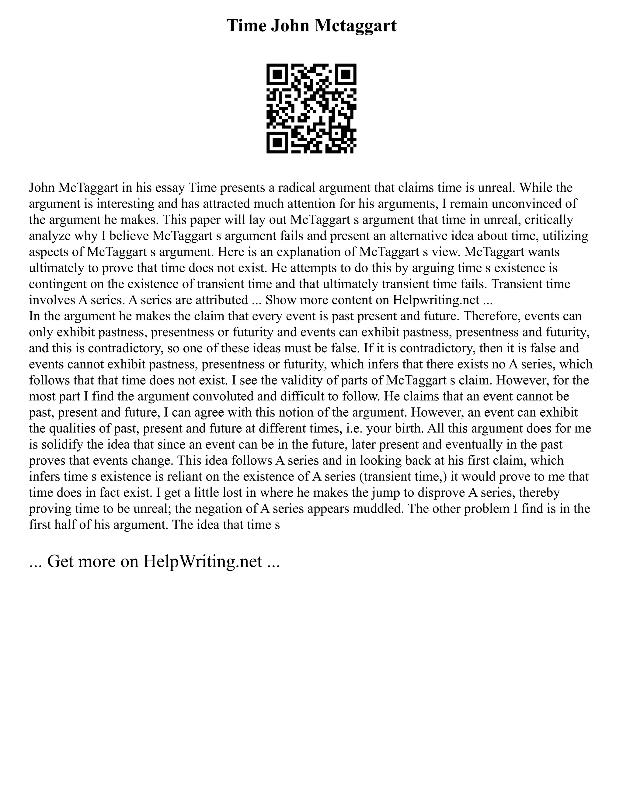 Time John Mctaggart
John McTaggart in his essay Time presents a radical argument that claims time is unreal. While the
argument is interesting and has attracted much attention for his arguments, I remain unconvinced of
the argument he makes. This paper will lay out McTaggart s argument that time in unreal, critically
analyze why I believe McTaggart s argument fails and present an alternative idea about time, utilizing
aspects of McTaggart s argument. Here is an explanation of McTaggart s view. McTaggart wants
ultimately to prove that time does not exist. He attempts to do this by arguing time s existence is
contingent on the existence of transient time and that ultimately transient time fails. Transient time
involves A series. A series are attributed ... Show more content on Helpwriting.net ...
In the argument he makes the claim that every event is past present and future. Therefore, events can
only exhibit pastness, presentness or futurity and events can exhibit pastness, presentness and futurity,
and this is contradictory, so one of these ideas must be false. If it is contradictory, then it is false and
events cannot exhibit pastness, presentness or futurity, which infers that there exists no A series, which
follows that that time does not exist. I see the validity of parts of McTaggart s claim. However, for the
most part I find the argument convoluted and difficult to follow. He claims that an event cannot be
past, present and future, I can agree with this notion of the argument. However, an event can exhibit
the qualities of past, present and future at different times, i.e. your birth. All this argument does for me
is solidify the idea that since an event can be in the future, later present and eventually in the past
proves that events change. This idea follows A series and in looking back at his first claim, which
infers time s existence is reliant on the existence of A series (transient time,) it would prove to me that
time does in fact exist. I get a little lost in where he makes the jump to disprove A series, thereby
proving time to be unreal; the negation of A series appears muddled. The other problem I find is in the
first half of his argument. The idea that time s
... Get more on HelpWriting.net ...
 