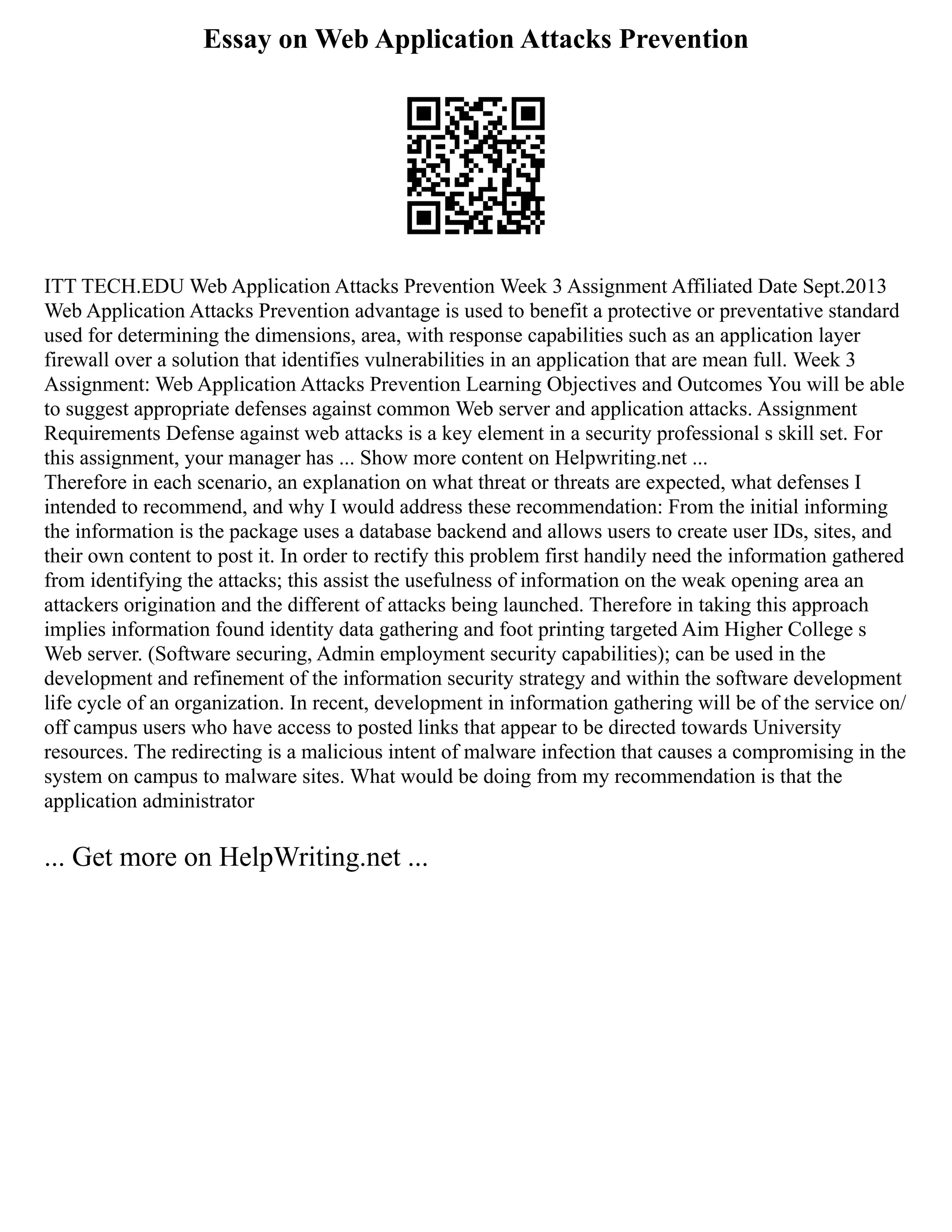 Essay on Web Application Attacks Prevention
ITT TECH.EDU Web Application Attacks Prevention Week 3 Assignment Affiliated Date Sept.2013
Web Application Attacks Prevention advantage is used to benefit a protective or preventative standard
used for determining the dimensions, area, with response capabilities such as an application layer
firewall over a solution that identifies vulnerabilities in an application that are mean full. Week 3
Assignment: Web Application Attacks Prevention Learning Objectives and Outcomes You will be able
to suggest appropriate defenses against common Web server and application attacks. Assignment
Requirements Defense against web attacks is a key element in a security professional s skill set. For
this assignment, your manager has ... Show more content on Helpwriting.net ...
Therefore in each scenario, an explanation on what threat or threats are expected, what defenses I
intended to recommend, and why I would address these recommendation: From the initial informing
the information is the package uses a database backend and allows users to create user IDs, sites, and
their own content to post it. In order to rectify this problem first handily need the information gathered
from identifying the attacks; this assist the usefulness of information on the weak opening area an
attackers origination and the different of attacks being launched. Therefore in taking this approach
implies information found identity data gathering and foot printing targeted Aim Higher College s
Web server. (Software securing, Admin employment security capabilities); can be used in the
development and refinement of the information security strategy and within the software development
life cycle of an organization. In recent, development in information gathering will be of the service on/
off campus users who have access to posted links that appear to be directed towards University
resources. The redirecting is a malicious intent of malware infection that causes a compromising in the
system on campus to malware sites. What would be doing from my recommendation is that the
application administrator
... Get more on HelpWriting.net ...
 