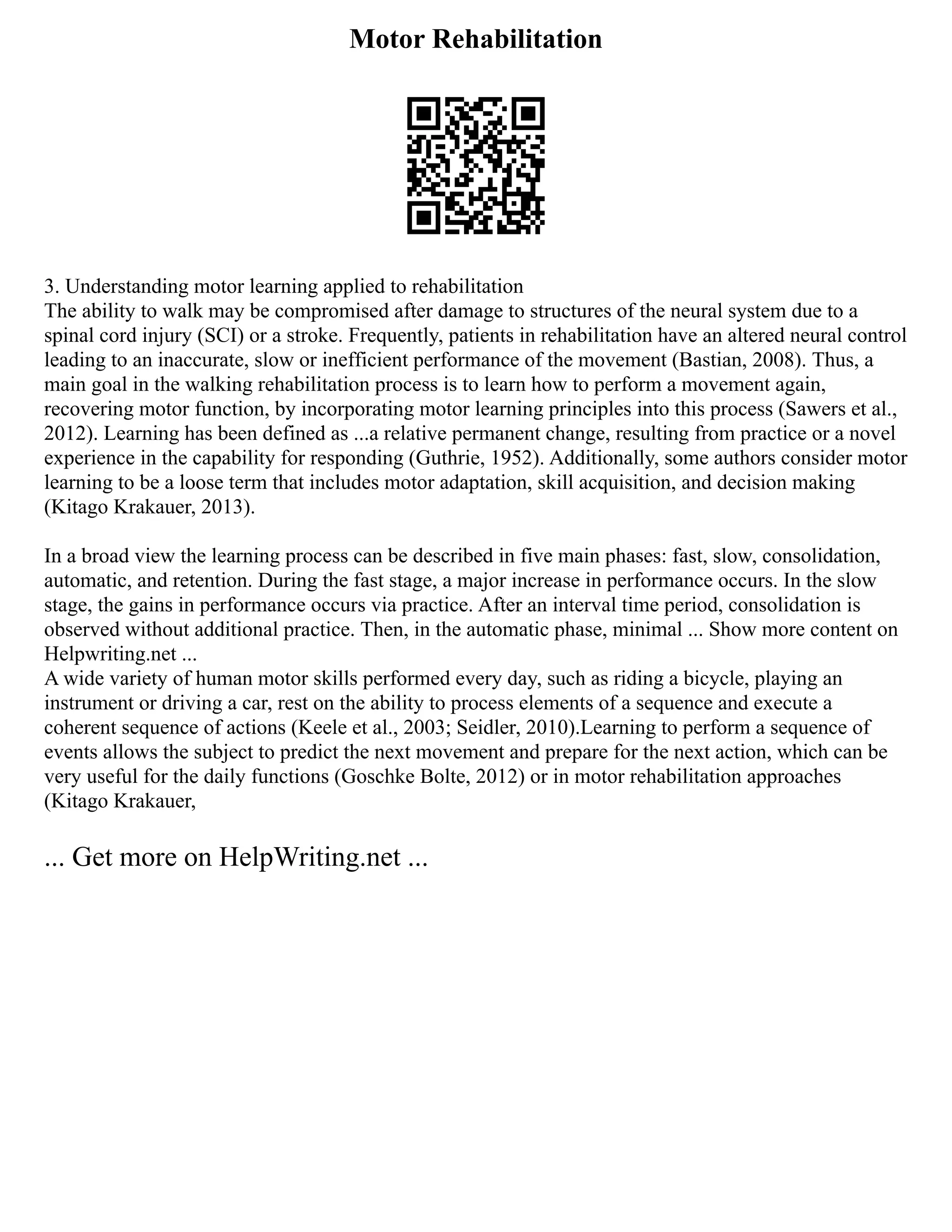 Motor Rehabilitation
3. Understanding motor learning applied to rehabilitation
The ability to walk may be compromised after damage to structures of the neural system due to a
spinal cord injury (SCI) or a stroke. Frequently, patients in rehabilitation have an altered neural control
leading to an inaccurate, slow or inefficient performance of the movement (Bastian, 2008). Thus, a
main goal in the walking rehabilitation process is to learn how to perform a movement again,
recovering motor function, by incorporating motor learning principles into this process (Sawers et al.,
2012). Learning has been defined as ...a relative permanent change, resulting from practice or a novel
experience in the capability for responding (Guthrie, 1952). Additionally, some authors consider motor
learning to be a loose term that includes motor adaptation, skill acquisition, and decision making
(Kitago Krakauer, 2013).
In a broad view the learning process can be described in five main phases: fast, slow, consolidation,
automatic, and retention. During the fast stage, a major increase in performance occurs. In the slow
stage, the gains in performance occurs via practice. After an interval time period, consolidation is
observed without additional practice. Then, in the automatic phase, minimal ... Show more content on
Helpwriting.net ...
A wide variety of human motor skills performed every day, such as riding a bicycle, playing an
instrument or driving a car, rest on the ability to process elements of a sequence and execute a
coherent sequence of actions (Keele et al., 2003; Seidler, 2010).Learning to perform a sequence of
events allows the subject to predict the next movement and prepare for the next action, which can be
very useful for the daily functions (Goschke Bolte, 2012) or in motor rehabilitation approaches
(Kitago Krakauer,
... Get more on HelpWriting.net ...
 