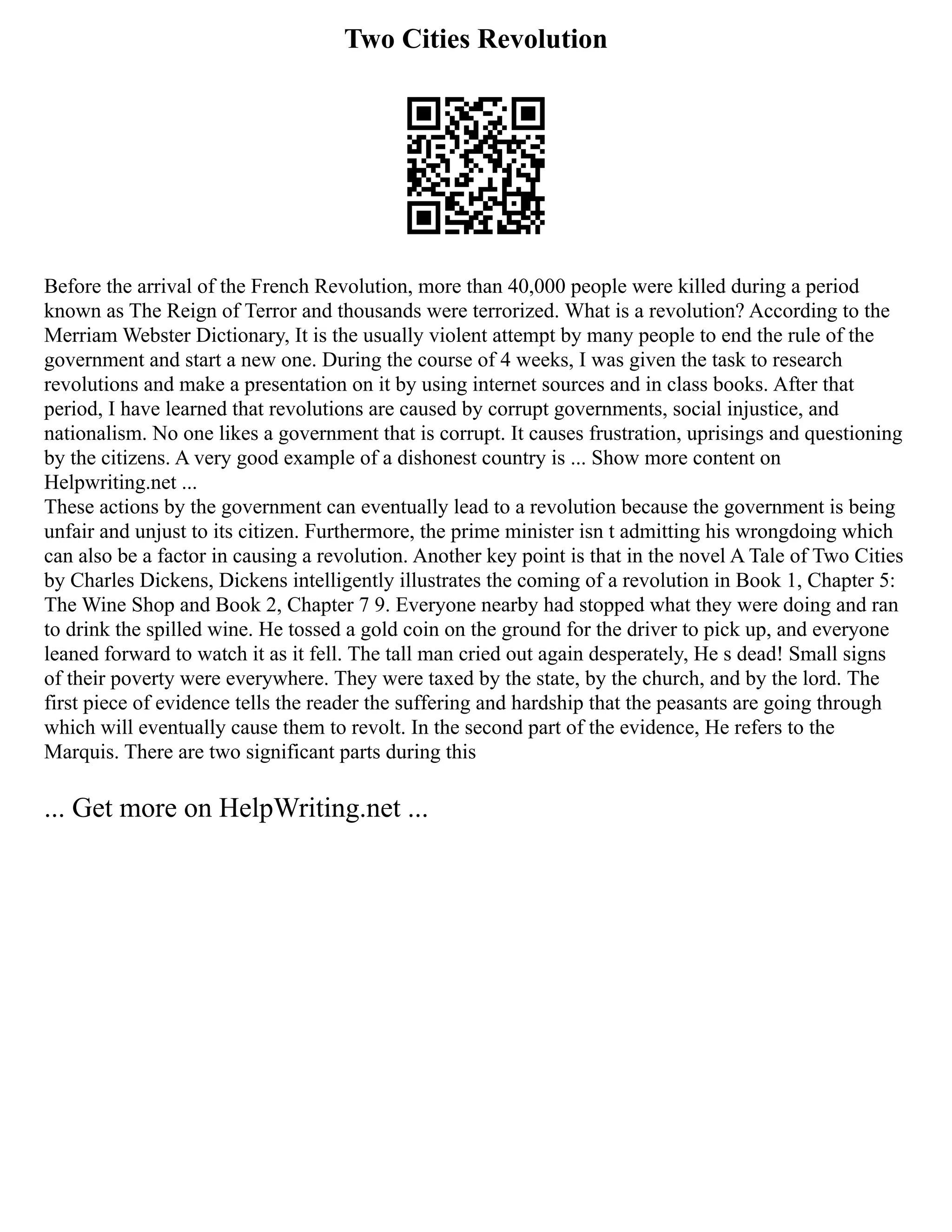 Two Cities Revolution
Before the arrival of the French Revolution, more than 40,000 people were killed during a period
known as The Reign of Terror and thousands were terrorized. What is a revolution? According to the
Merriam Webster Dictionary, It is the usually violent attempt by many people to end the rule of the
government and start a new one. During the course of 4 weeks, I was given the task to research
revolutions and make a presentation on it by using internet sources and in class books. After that
period, I have learned that revolutions are caused by corrupt governments, social injustice, and
nationalism. No one likes a government that is corrupt. It causes frustration, uprisings and questioning
by the citizens. A very good example of a dishonest country is ... Show more content on
Helpwriting.net ...
These actions by the government can eventually lead to a revolution because the government is being
unfair and unjust to its citizen. Furthermore, the prime minister isn t admitting his wrongdoing which
can also be a factor in causing a revolution. Another key point is that in the novel A Tale of Two Cities
by Charles Dickens, Dickens intelligently illustrates the coming of a revolution in Book 1, Chapter 5:
The Wine Shop and Book 2, Chapter 7 9. Everyone nearby had stopped what they were doing and ran
to drink the spilled wine. He tossed a gold coin on the ground for the driver to pick up, and everyone
leaned forward to watch it as it fell. The tall man cried out again desperately, He s dead! Small signs
of their poverty were everywhere. They were taxed by the state, by the church, and by the lord. The
first piece of evidence tells the reader the suffering and hardship that the peasants are going through
which will eventually cause them to revolt. In the second part of the evidence, He refers to the
Marquis. There are two significant parts during this
... Get more on HelpWriting.net ...
 