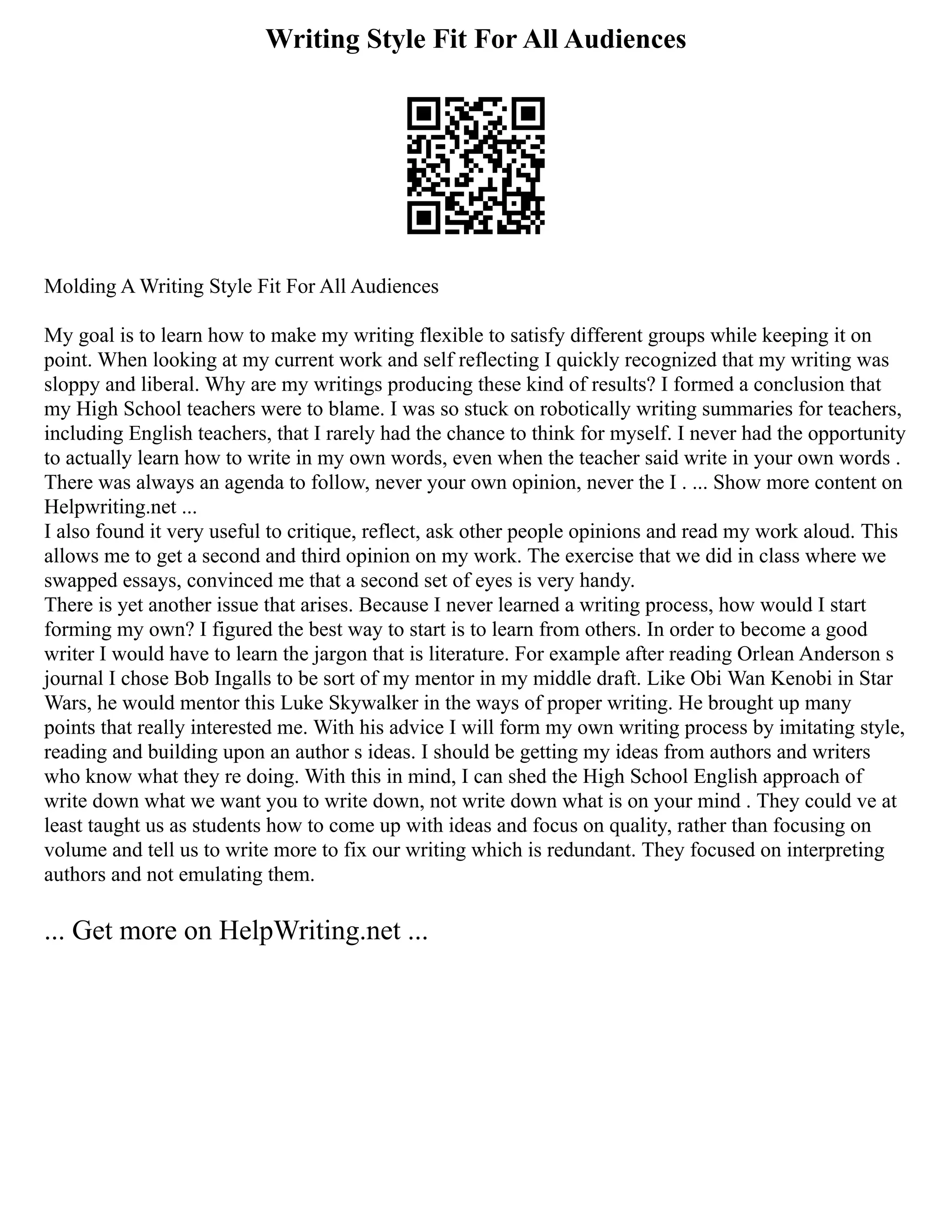 Writing Style Fit For All Audiences
Molding A Writing Style Fit For All Audiences
My goal is to learn how to make my writing flexible to satisfy different groups while keeping it on
point. When looking at my current work and self reflecting I quickly recognized that my writing was
sloppy and liberal. Why are my writings producing these kind of results? I formed a conclusion that
my High School teachers were to blame. I was so stuck on robotically writing summaries for teachers,
including English teachers, that I rarely had the chance to think for myself. I never had the opportunity
to actually learn how to write in my own words, even when the teacher said write in your own words .
There was always an agenda to follow, never your own opinion, never the I . ... Show more content on
Helpwriting.net ...
I also found it very useful to critique, reflect, ask other people opinions and read my work aloud. This
allows me to get a second and third opinion on my work. The exercise that we did in class where we
swapped essays, convinced me that a second set of eyes is very handy.
There is yet another issue that arises. Because I never learned a writing process, how would I start
forming my own? I figured the best way to start is to learn from others. In order to become a good
writer I would have to learn the jargon that is literature. For example after reading Orlean Anderson s
journal I chose Bob Ingalls to be sort of my mentor in my middle draft. Like Obi Wan Kenobi in Star
Wars, he would mentor this Luke Skywalker in the ways of proper writing. He brought up many
points that really interested me. With his advice I will form my own writing process by imitating style,
reading and building upon an author s ideas. I should be getting my ideas from authors and writers
who know what they re doing. With this in mind, I can shed the High School English approach of
write down what we want you to write down, not write down what is on your mind . They could ve at
least taught us as students how to come up with ideas and focus on quality, rather than focusing on
volume and tell us to write more to fix our writing which is redundant. They focused on interpreting
authors and not emulating them.
... Get more on HelpWriting.net ...
 
