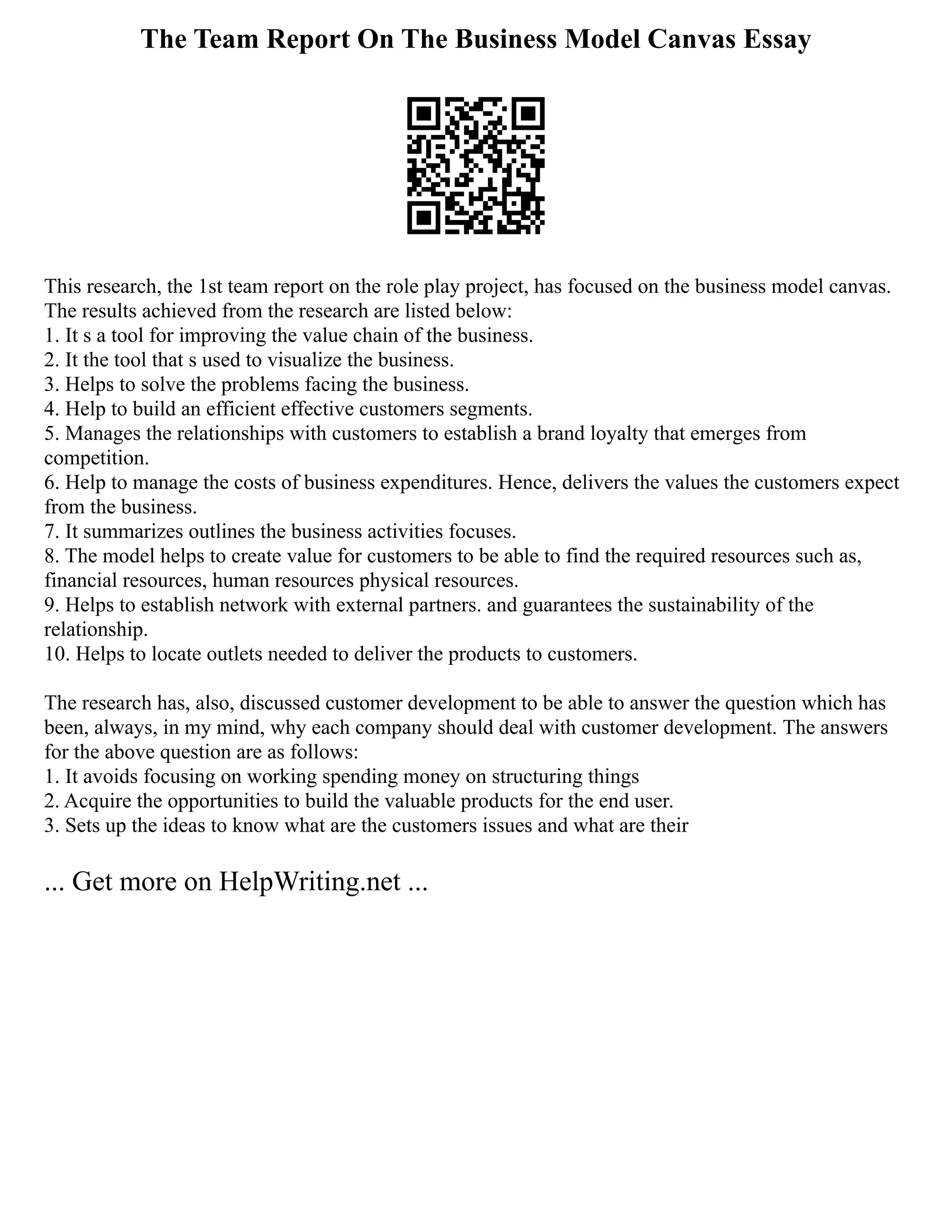 The Team Report On The Business Model Canvas Essay
This research, the 1st team report on the role play project, has focused on the business model canvas.
The results achieved from the research are listed below:
1. It s a tool for improving the value chain of the business.
2. It the tool that s used to visualize the business.
3. Helps to solve the problems facing the business.
4. Help to build an efficient effective customers segments.
5. Manages the relationships with customers to establish a brand loyalty that emerges from
competition.
6. Help to manage the costs of business expenditures. Hence, delivers the values the customers expect
from the business.
7. It summarizes outlines the business activities focuses.
8. The model helps to create value for customers to be able to find the required resources such as,
financial resources, human resources physical resources.
9. Helps to establish network with external partners. and guarantees the sustainability of the
relationship.
10. Helps to locate outlets needed to deliver the products to customers.
The research has, also, discussed customer development to be able to answer the question which has
been, always, in my mind, why each company should deal with customer development. The answers
for the above question are as follows:
1. It avoids focusing on working spending money on structuring things
2. Acquire the opportunities to build the valuable products for the end user.
3. Sets up the ideas to know what are the customers issues and what are their
... Get more on HelpWriting.net ...
 