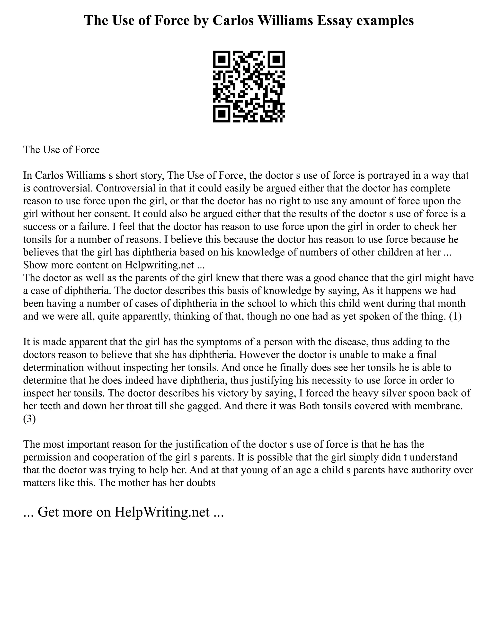 The Use of Force by Carlos Williams Essay examples
The Use of Force
In Carlos Williams s short story, The Use of Force, the doctor s use of force is portrayed in a way that
is controversial. Controversial in that it could easily be argued either that the doctor has complete
reason to use force upon the girl, or that the doctor has no right to use any amount of force upon the
girl without her consent. It could also be argued either that the results of the doctor s use of force is a
success or a failure. I feel that the doctor has reason to use force upon the girl in order to check her
tonsils for a number of reasons. I believe this because the doctor has reason to use force because he
believes that the girl has diphtheria based on his knowledge of numbers of other children at her ...
Show more content on Helpwriting.net ...
The doctor as well as the parents of the girl knew that there was a good chance that the girl might have
a case of diphtheria. The doctor describes this basis of knowledge by saying, As it happens we had
been having a number of cases of diphtheria in the school to which this child went during that month
and we were all, quite apparently, thinking of that, though no one had as yet spoken of the thing. (1)
It is made apparent that the girl has the symptoms of a person with the disease, thus adding to the
doctors reason to believe that she has diphtheria. However the doctor is unable to make a final
determination without inspecting her tonsils. And once he finally does see her tonsils he is able to
determine that he does indeed have diphtheria, thus justifying his necessity to use force in order to
inspect her tonsils. The doctor describes his victory by saying, I forced the heavy silver spoon back of
her teeth and down her throat till she gagged. And there it was Both tonsils covered with membrane.
(3)
The most important reason for the justification of the doctor s use of force is that he has the
permission and cooperation of the girl s parents. It is possible that the girl simply didn t understand
that the doctor was trying to help her. And at that young of an age a child s parents have authority over
matters like this. The mother has her doubts
... Get more on HelpWriting.net ...
 