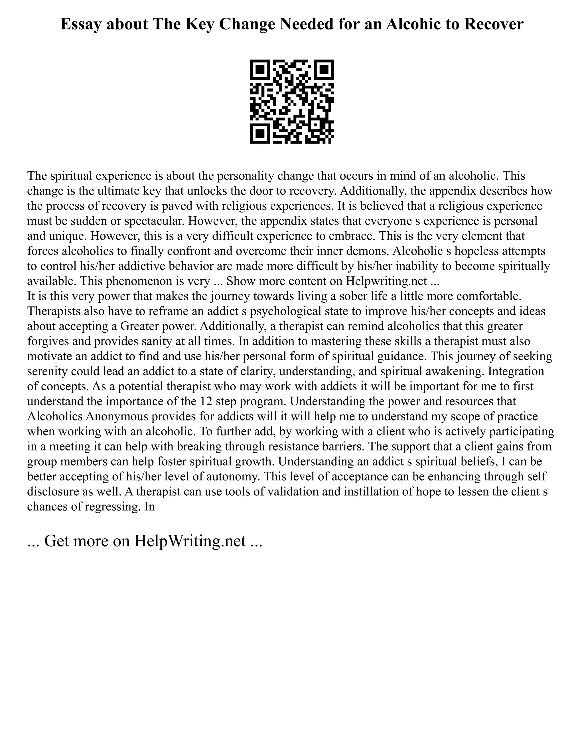Essay about The Key Change Needed for an Alcohic to Recover
The spiritual experience is about the personality change that occurs in mind of an alcoholic. This
change is the ultimate key that unlocks the door to recovery. Additionally, the appendix describes how
the process of recovery is paved with religious experiences. It is believed that a religious experience
must be sudden or spectacular. However, the appendix states that everyone s experience is personal
and unique. However, this is a very difficult experience to embrace. This is the very element that
forces alcoholics to finally confront and overcome their inner demons. Alcoholic s hopeless attempts
to control his/her addictive behavior are made more difficult by his/her inability to become spiritually
available. This phenomenon is very ... Show more content on Helpwriting.net ...
It is this very power that makes the journey towards living a sober life a little more comfortable.
Therapists also have to reframe an addict s psychological state to improve his/her concepts and ideas
about accepting a Greater power. Additionally, a therapist can remind alcoholics that this greater
forgives and provides sanity at all times. In addition to mastering these skills a therapist must also
motivate an addict to find and use his/her personal form of spiritual guidance. This journey of seeking
serenity could lead an addict to a state of clarity, understanding, and spiritual awakening. Integration
of concepts. As a potential therapist who may work with addicts it will be important for me to first
understand the importance of the 12 step program. Understanding the power and resources that
Alcoholics Anonymous provides for addicts will it will help me to understand my scope of practice
when working with an alcoholic. To further add, by working with a client who is actively participating
in a meeting it can help with breaking through resistance barriers. The support that a client gains from
group members can help foster spiritual growth. Understanding an addict s spiritual beliefs, I can be
better accepting of his/her level of autonomy. This level of acceptance can be enhancing through self
disclosure as well. A therapist can use tools of validation and instillation of hope to lessen the client s
chances of regressing. In
... Get more on HelpWriting.net ...
 