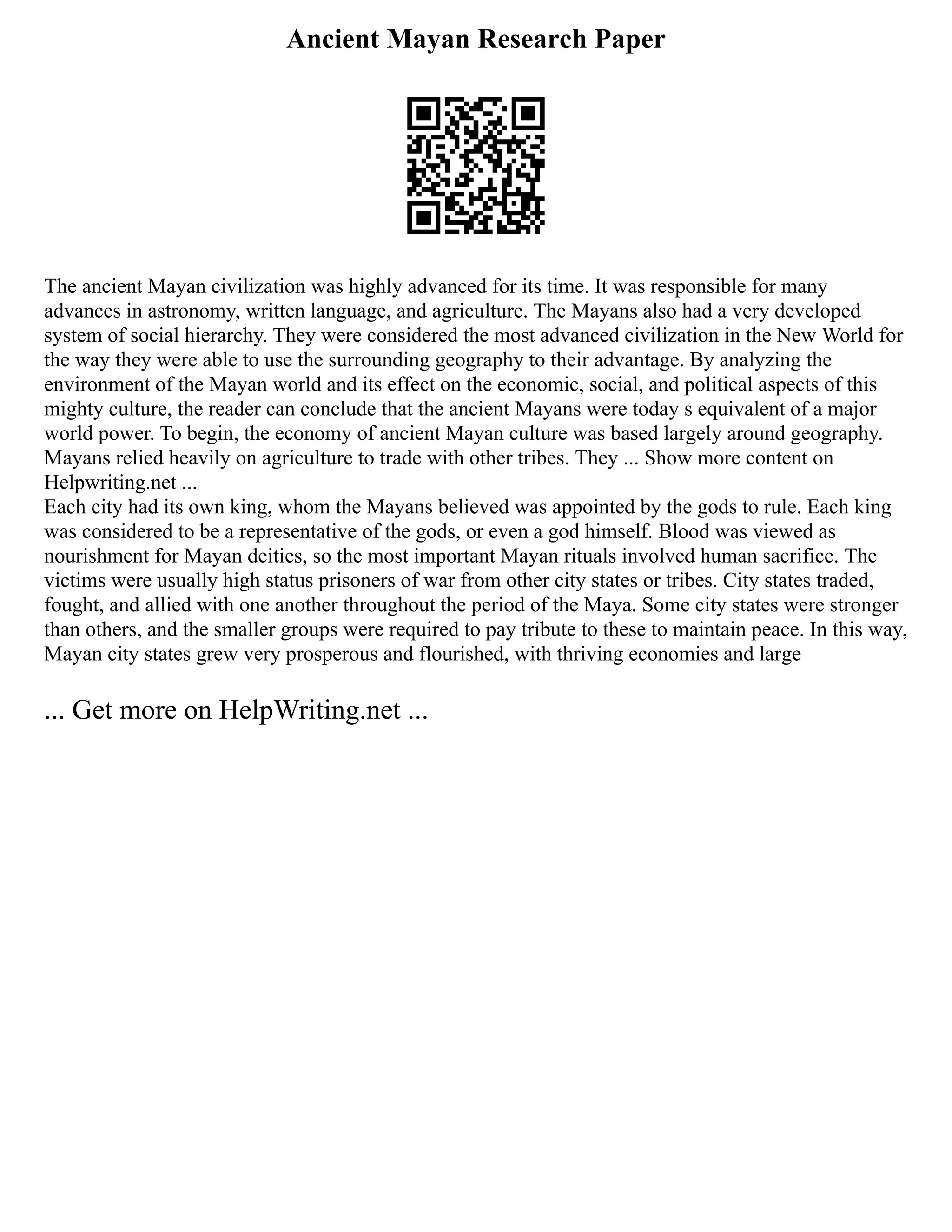 Ancient Mayan Research Paper
The ancient Mayan civilization was highly advanced for its time. It was responsible for many
advances in astronomy, written language, and agriculture. The Mayans also had a very developed
system of social hierarchy. They were considered the most advanced civilization in the New World for
the way they were able to use the surrounding geography to their advantage. By analyzing the
environment of the Mayan world and its effect on the economic, social, and political aspects of this
mighty culture, the reader can conclude that the ancient Mayans were today s equivalent of a major
world power. To begin, the economy of ancient Mayan culture was based largely around geography.
Mayans relied heavily on agriculture to trade with other tribes. They ... Show more content on
Helpwriting.net ...
Each city had its own king, whom the Mayans believed was appointed by the gods to rule. Each king
was considered to be a representative of the gods, or even a god himself. Blood was viewed as
nourishment for Mayan deities, so the most important Mayan rituals involved human sacrifice. The
victims were usually high status prisoners of war from other city states or tribes. City states traded,
fought, and allied with one another throughout the period of the Maya. Some city states were stronger
than others, and the smaller groups were required to pay tribute to these to maintain peace. In this way,
Mayan city states grew very prosperous and flourished, with thriving economies and large
... Get more on HelpWriting.net ...
 
