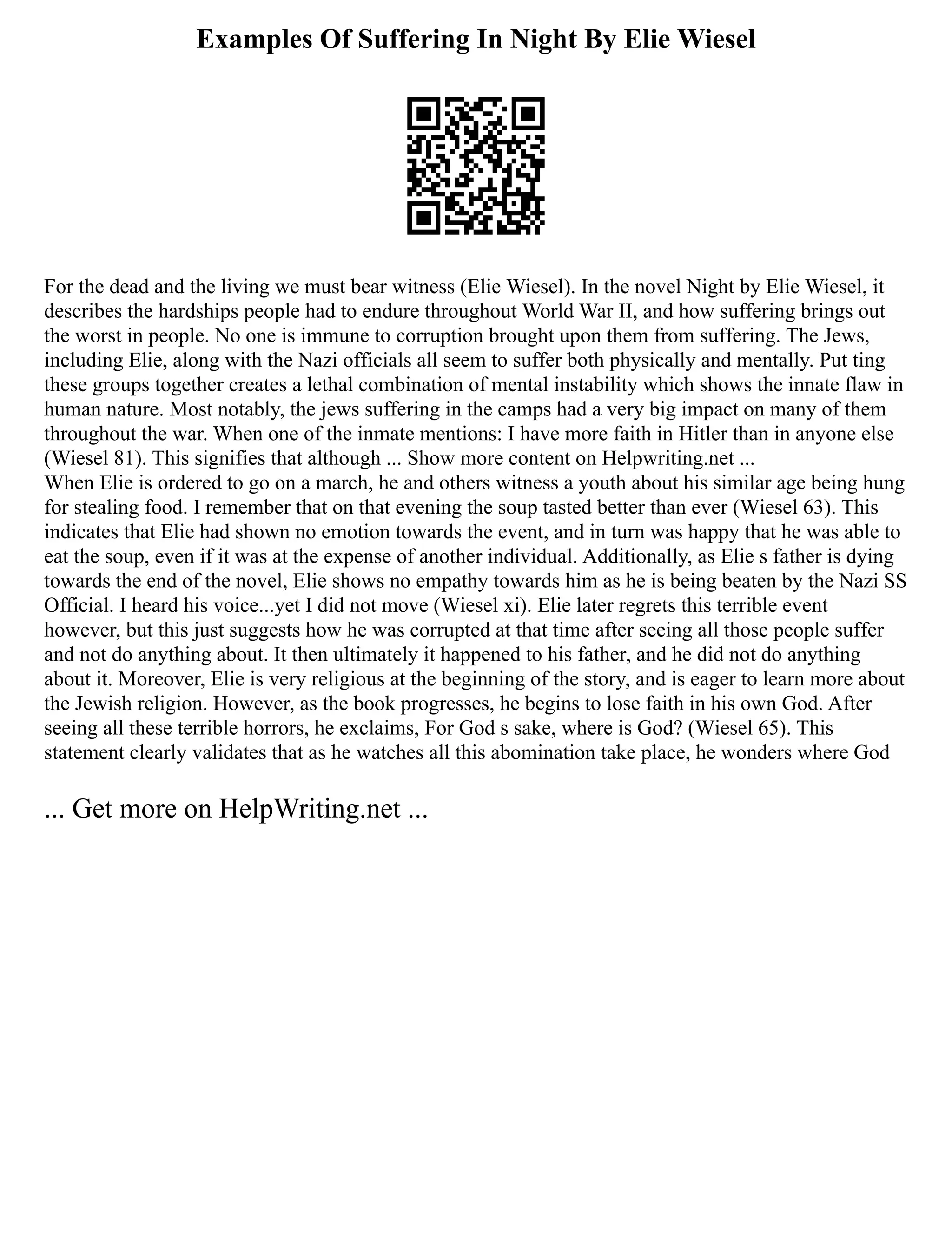 Examples Of Suffering In Night By Elie Wiesel
For the dead and the living we must bear witness (Elie Wiesel). In the novel Night by Elie Wiesel, it
describes the hardships people had to endure throughout World War II, and how suffering brings out
the worst in people. No one is immune to corruption brought upon them from suffering. The Jews,
including Elie, along with the Nazi officials all seem to suffer both physically and mentally. Put ting
these groups together creates a lethal combination of mental instability which shows the innate flaw in
human nature. Most notably, the jews suffering in the camps had a very big impact on many of them
throughout the war. When one of the inmate mentions: I have more faith in Hitler than in anyone else
(Wiesel 81). This signifies that although ... Show more content on Helpwriting.net ...
When Elie is ordered to go on a march, he and others witness a youth about his similar age being hung
for stealing food. I remember that on that evening the soup tasted better than ever (Wiesel 63). This
indicates that Elie had shown no emotion towards the event, and in turn was happy that he was able to
eat the soup, even if it was at the expense of another individual. Additionally, as Elie s father is dying
towards the end of the novel, Elie shows no empathy towards him as he is being beaten by the Nazi SS
Official. I heard his voice...yet I did not move (Wiesel xi). Elie later regrets this terrible event
however, but this just suggests how he was corrupted at that time after seeing all those people suffer
and not do anything about. It then ultimately it happened to his father, and he did not do anything
about it. Moreover, Elie is very religious at the beginning of the story, and is eager to learn more about
the Jewish religion. However, as the book progresses, he begins to lose faith in his own God. After
seeing all these terrible horrors, he exclaims, For God s sake, where is God? (Wiesel 65). This
statement clearly validates that as he watches all this abomination take place, he wonders where God
... Get more on HelpWriting.net ...
 