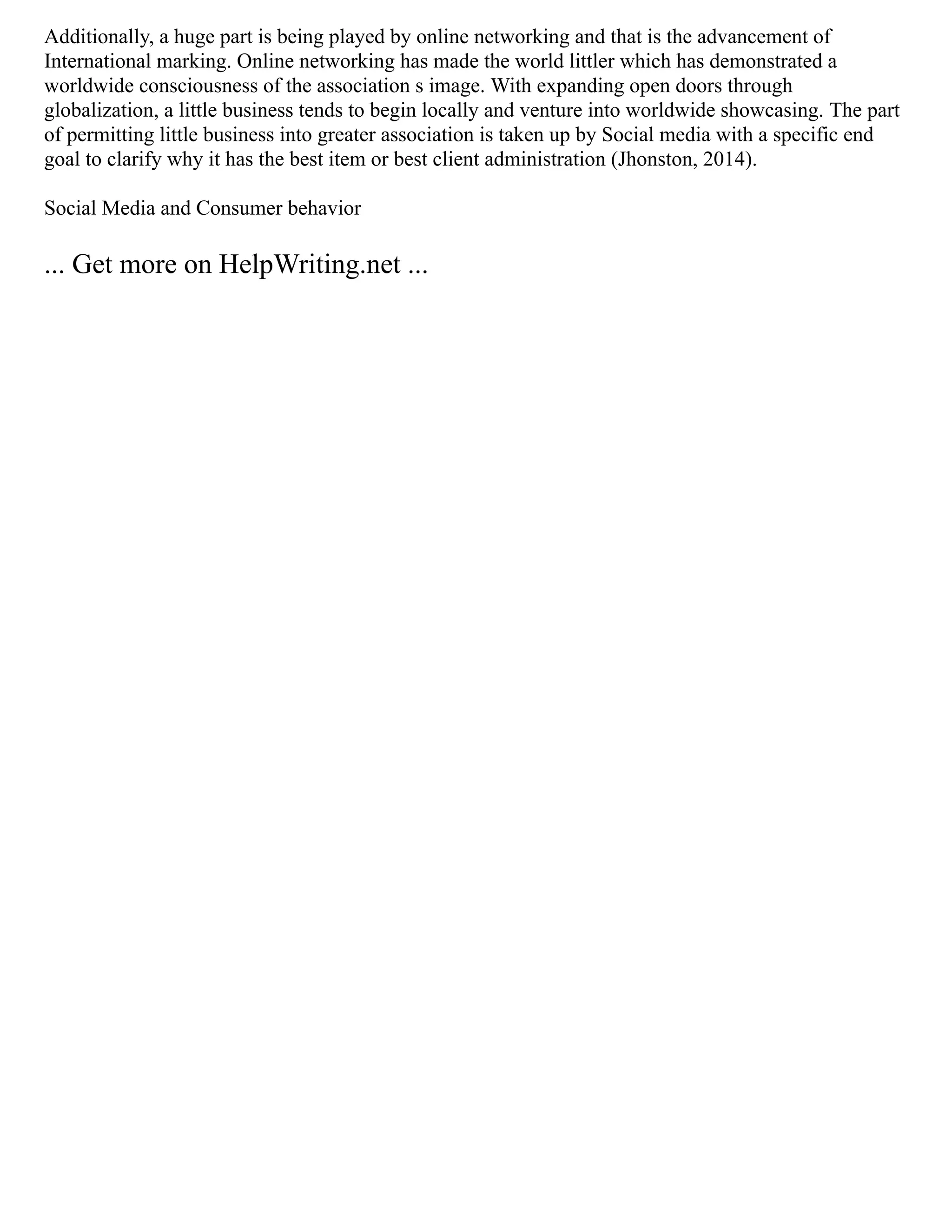 Additionally, a huge part is being played by online networking and that is the advancement of
International marking. Online networking has made the world littler which has demonstrated a
worldwide consciousness of the association s image. With expanding open doors through
globalization, a little business tends to begin locally and venture into worldwide showcasing. The part
of permitting little business into greater association is taken up by Social media with a specific end
goal to clarify why it has the best item or best client administration (Jhonston, 2014).
Social Media and Consumer behavior
... Get more on HelpWriting.net ...
 