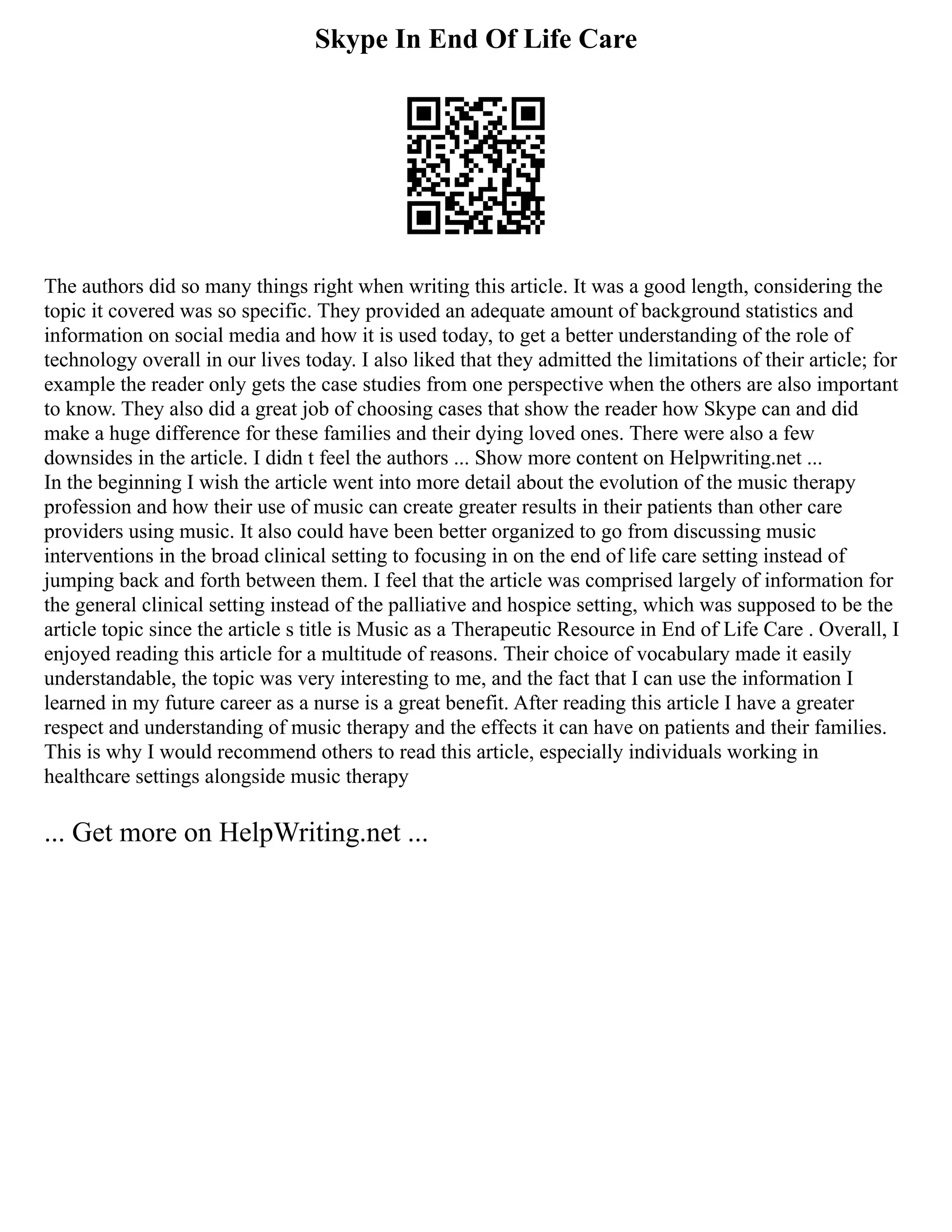 Skype In End Of Life Care
The authors did so many things right when writing this article. It was a good length, considering the
topic it covered was so specific. They provided an adequate amount of background statistics and
information on social media and how it is used today, to get a better understanding of the role of
technology overall in our lives today. I also liked that they admitted the limitations of their article; for
example the reader only gets the case studies from one perspective when the others are also important
to know. They also did a great job of choosing cases that show the reader how Skype can and did
make a huge difference for these families and their dying loved ones. There were also a few
downsides in the article. I didn t feel the authors ... Show more content on Helpwriting.net ...
In the beginning I wish the article went into more detail about the evolution of the music therapy
profession and how their use of music can create greater results in their patients than other care
providers using music. It also could have been better organized to go from discussing music
interventions in the broad clinical setting to focusing in on the end of life care setting instead of
jumping back and forth between them. I feel that the article was comprised largely of information for
the general clinical setting instead of the palliative and hospice setting, which was supposed to be the
article topic since the article s title is Music as a Therapeutic Resource in End of Life Care . Overall, I
enjoyed reading this article for a multitude of reasons. Their choice of vocabulary made it easily
understandable, the topic was very interesting to me, and the fact that I can use the information I
learned in my future career as a nurse is a great benefit. After reading this article I have a greater
respect and understanding of music therapy and the effects it can have on patients and their families.
This is why I would recommend others to read this article, especially individuals working in
healthcare settings alongside music therapy
... Get more on HelpWriting.net ...
 