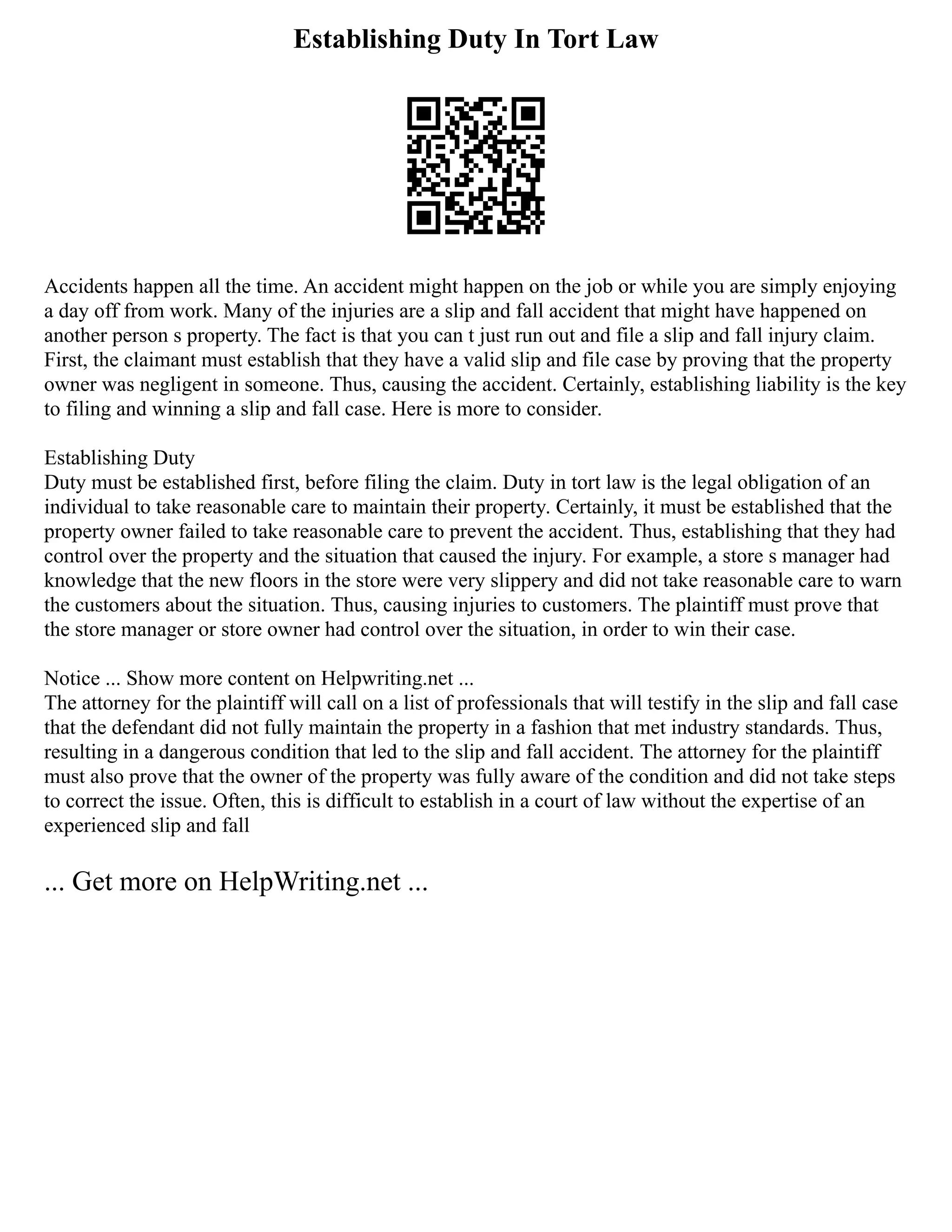 Establishing Duty In Tort Law
Accidents happen all the time. An accident might happen on the job or while you are simply enjoying
a day off from work. Many of the injuries are a slip and fall accident that might have happened on
another person s property. The fact is that you can t just run out and file a slip and fall injury claim.
First, the claimant must establish that they have a valid slip and file case by proving that the property
owner was negligent in someone. Thus, causing the accident. Certainly, establishing liability is the key
to filing and winning a slip and fall case. Here is more to consider.
Establishing Duty
Duty must be established first, before filing the claim. Duty in tort law is the legal obligation of an
individual to take reasonable care to maintain their property. Certainly, it must be established that the
property owner failed to take reasonable care to prevent the accident. Thus, establishing that they had
control over the property and the situation that caused the injury. For example, a store s manager had
knowledge that the new floors in the store were very slippery and did not take reasonable care to warn
the customers about the situation. Thus, causing injuries to customers. The plaintiff must prove that
the store manager or store owner had control over the situation, in order to win their case.
Notice ... Show more content on Helpwriting.net ...
The attorney for the plaintiff will call on a list of professionals that will testify in the slip and fall case
that the defendant did not fully maintain the property in a fashion that met industry standards. Thus,
resulting in a dangerous condition that led to the slip and fall accident. The attorney for the plaintiff
must also prove that the owner of the property was fully aware of the condition and did not take steps
to correct the issue. Often, this is difficult to establish in a court of law without the expertise of an
experienced slip and fall
... Get more on HelpWriting.net ...
 