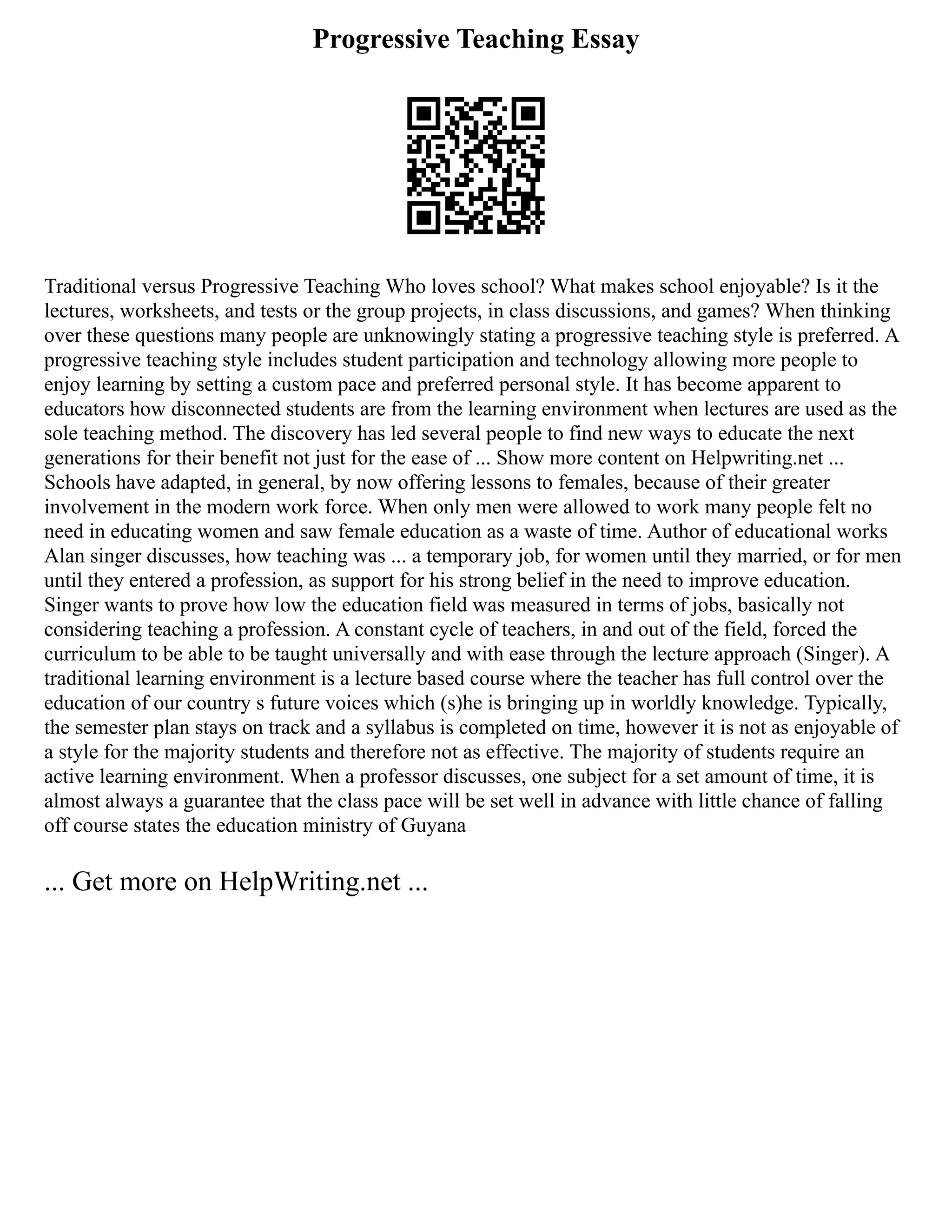 Progressive Teaching Essay
Traditional versus Progressive Teaching Who loves school? What makes school enjoyable? Is it the
lectures, worksheets, and tests or the group projects, in class discussions, and games? When thinking
over these questions many people are unknowingly stating a progressive teaching style is preferred. A
progressive teaching style includes student participation and technology allowing more people to
enjoy learning by setting a custom pace and preferred personal style. It has become apparent to
educators how disconnected students are from the learning environment when lectures are used as the
sole teaching method. The discovery has led several people to find new ways to educate the next
generations for their benefit not just for the ease of ... Show more content on Helpwriting.net ...
Schools have adapted, in general, by now offering lessons to females, because of their greater
involvement in the modern work force. When only men were allowed to work many people felt no
need in educating women and saw female education as a waste of time. Author of educational works
Alan singer discusses, how teaching was ... a temporary job, for women until they married, or for men
until they entered a profession, as support for his strong belief in the need to improve education.
Singer wants to prove how low the education field was measured in terms of jobs, basically not
considering teaching a profession. A constant cycle of teachers, in and out of the field, forced the
curriculum to be able to be taught universally and with ease through the lecture approach (Singer). A
traditional learning environment is a lecture based course where the teacher has full control over the
education of our country s future voices which (s)he is bringing up in worldly knowledge. Typically,
the semester plan stays on track and a syllabus is completed on time, however it is not as enjoyable of
a style for the majority students and therefore not as effective. The majority of students require an
active learning environment. When a professor discusses, one subject for a set amount of time, it is
almost always a guarantee that the class pace will be set well in advance with little chance of falling
off course states the education ministry of Guyana
... Get more on HelpWriting.net ...
 