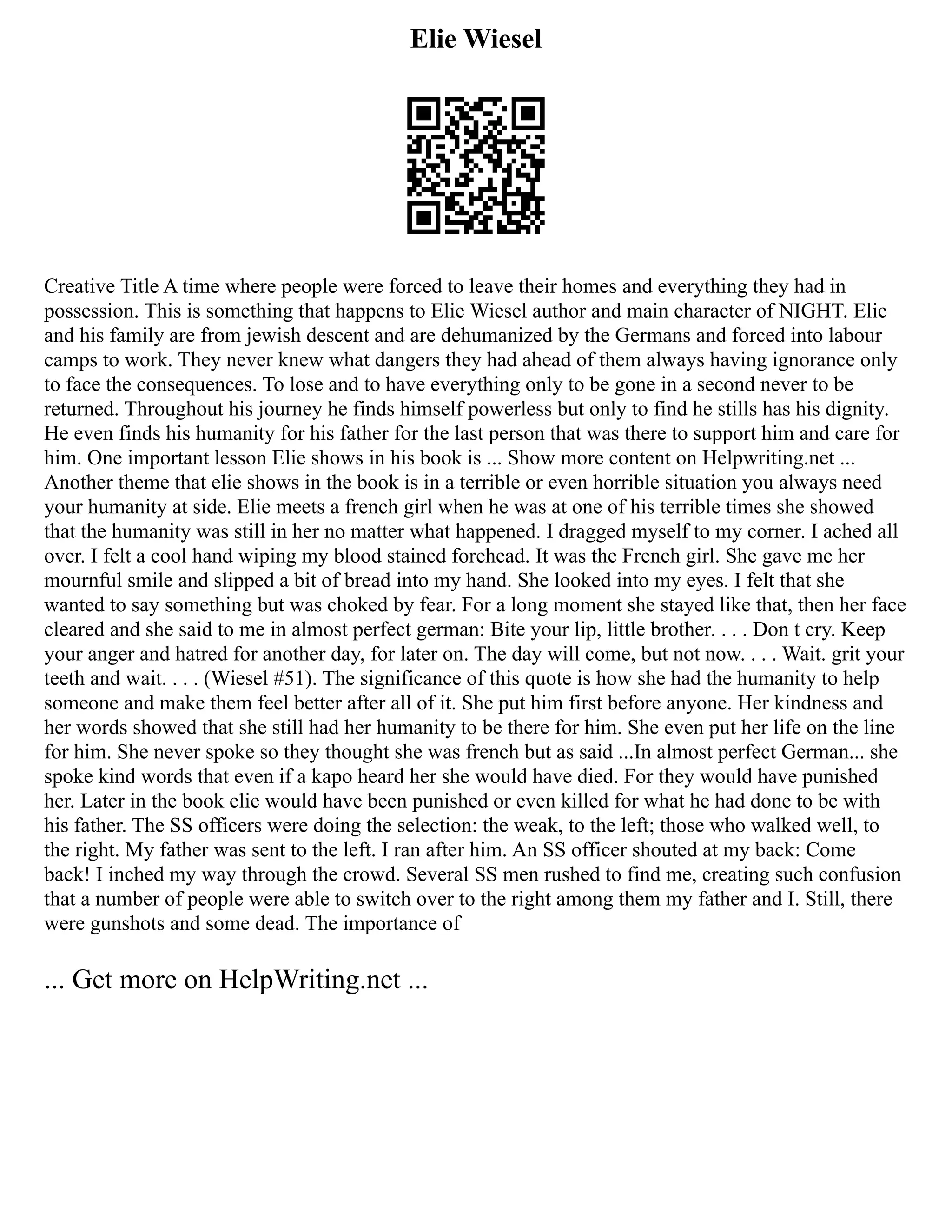 Elie Wiesel
Creative Title A time where people were forced to leave their homes and everything they had in
possession. This is something that happens to Elie Wiesel author and main character of NIGHT. Elie
and his family are from jewish descent and are dehumanized by the Germans and forced into labour
camps to work. They never knew what dangers they had ahead of them always having ignorance only
to face the consequences. To lose and to have everything only to be gone in a second never to be
returned. Throughout his journey he finds himself powerless but only to find he stills has his dignity.
He even finds his humanity for his father for the last person that was there to support him and care for
him. One important lesson Elie shows in his book is ... Show more content on Helpwriting.net ...
Another theme that elie shows in the book is in a terrible or even horrible situation you always need
your humanity at side. Elie meets a french girl when he was at one of his terrible times she showed
that the humanity was still in her no matter what happened. I dragged myself to my corner. I ached all
over. I felt a cool hand wiping my blood stained forehead. It was the French girl. She gave me her
mournful smile and slipped a bit of bread into my hand. She looked into my eyes. I felt that she
wanted to say something but was choked by fear. For a long moment she stayed like that, then her face
cleared and she said to me in almost perfect german: Bite your lip, little brother. . . . Don t cry. Keep
your anger and hatred for another day, for later on. The day will come, but not now. . . . Wait. grit your
teeth and wait. . . . (Wiesel #51). The significance of this quote is how she had the humanity to help
someone and make them feel better after all of it. She put him first before anyone. Her kindness and
her words showed that she still had her humanity to be there for him. She even put her life on the line
for him. She never spoke so they thought she was french but as said ...In almost perfect German... she
spoke kind words that even if a kapo heard her she would have died. For they would have punished
her. Later in the book elie would have been punished or even killed for what he had done to be with
his father. The SS officers were doing the selection: the weak, to the left; those who walked well, to
the right. My father was sent to the left. I ran after him. An SS officer shouted at my back: Come
back! I inched my way through the crowd. Several SS men rushed to find me, creating such confusion
that a number of people were able to switch over to the right among them my father and I. Still, there
were gunshots and some dead. The importance of
... Get more on HelpWriting.net ...
 
