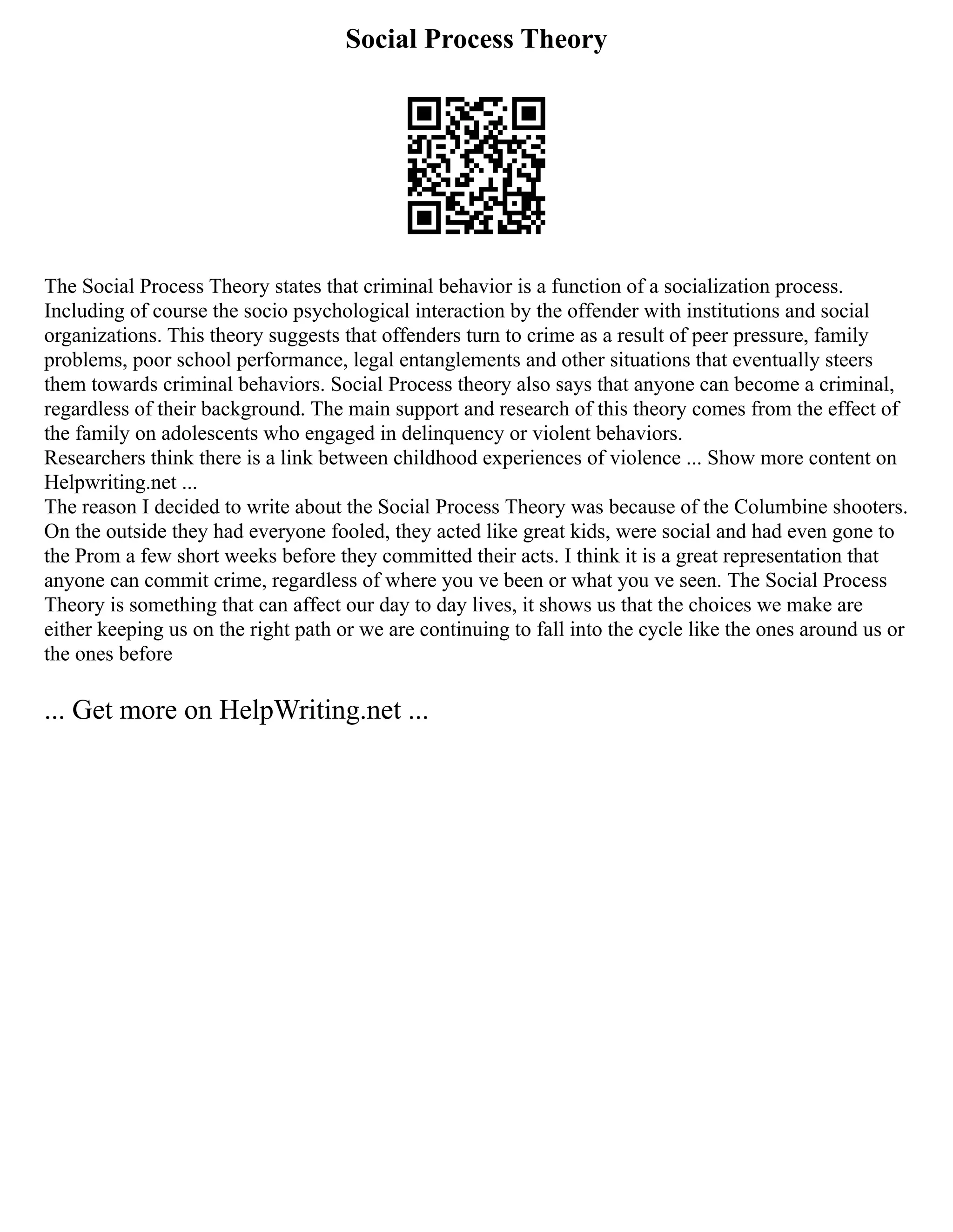Social Process Theory
The Social Process Theory states that criminal behavior is a function of a socialization process.
Including of course the socio psychological interaction by the offender with institutions and social
organizations. This theory suggests that offenders turn to crime as a result of peer pressure, family
problems, poor school performance, legal entanglements and other situations that eventually steers
them towards criminal behaviors. Social Process theory also says that anyone can become a criminal,
regardless of their background. The main support and research of this theory comes from the effect of
the family on adolescents who engaged in delinquency or violent behaviors.
Researchers think there is a link between childhood experiences of violence ... Show more content on
Helpwriting.net ...
The reason I decided to write about the Social Process Theory was because of the Columbine shooters.
On the outside they had everyone fooled, they acted like great kids, were social and had even gone to
the Prom a few short weeks before they committed their acts. I think it is a great representation that
anyone can commit crime, regardless of where you ve been or what you ve seen. The Social Process
Theory is something that can affect our day to day lives, it shows us that the choices we make are
either keeping us on the right path or we are continuing to fall into the cycle like the ones around us or
the ones before
... Get more on HelpWriting.net ...
 