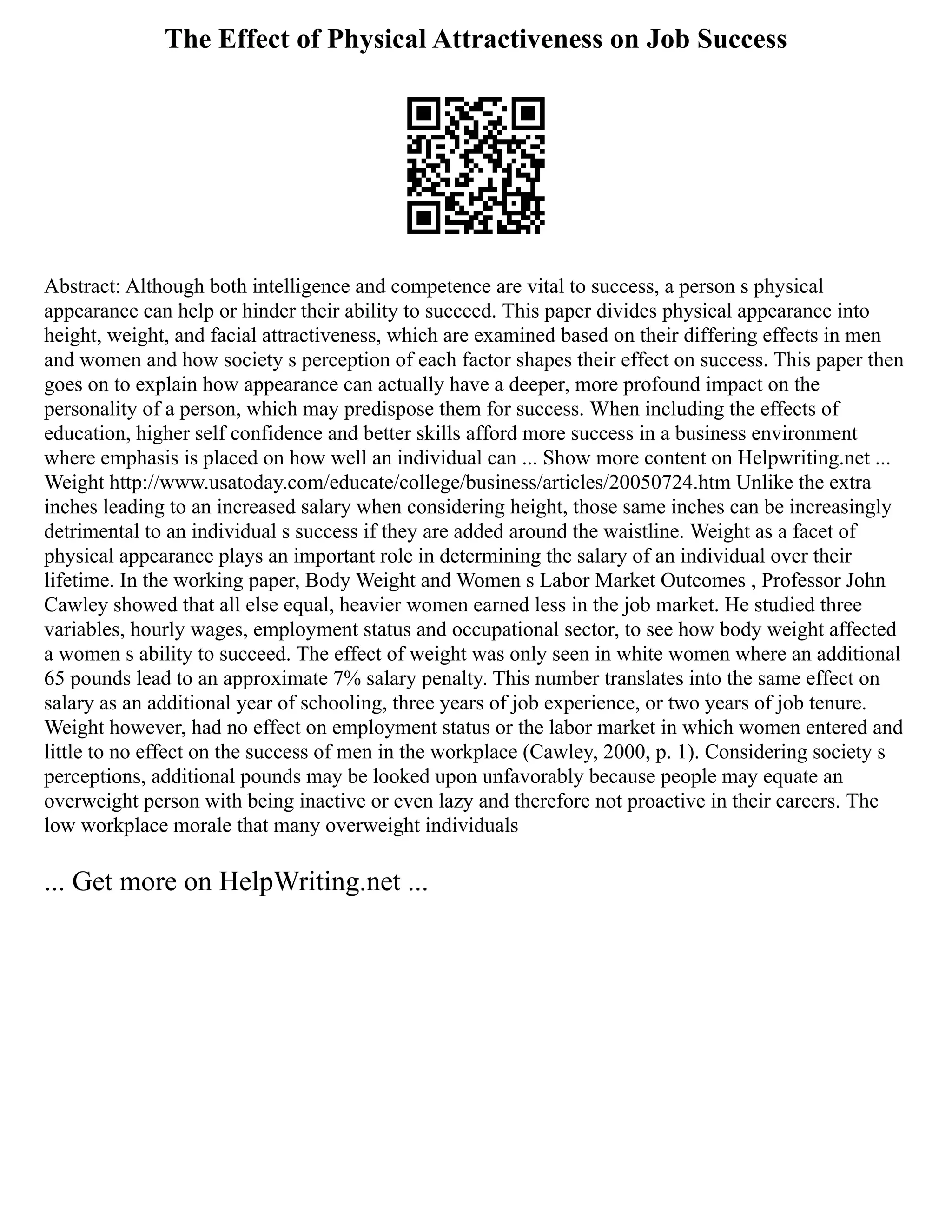 The Effect of Physical Attractiveness on Job Success
Abstract: Although both intelligence and competence are vital to success, a person s physical
appearance can help or hinder their ability to succeed. This paper divides physical appearance into
height, weight, and facial attractiveness, which are examined based on their differing effects in men
and women and how society s perception of each factor shapes their effect on success. This paper then
goes on to explain how appearance can actually have a deeper, more profound impact on the
personality of a person, which may predispose them for success. When including the effects of
education, higher self confidence and better skills afford more success in a business environment
where emphasis is placed on how well an individual can ... Show more content on Helpwriting.net ...
Weight http://www.usatoday.com/educate/college/business/articles/20050724.htm Unlike the extra
inches leading to an increased salary when considering height, those same inches can be increasingly
detrimental to an individual s success if they are added around the waistline. Weight as a facet of
physical appearance plays an important role in determining the salary of an individual over their
lifetime. In the working paper, Body Weight and Women s Labor Market Outcomes , Professor John
Cawley showed that all else equal, heavier women earned less in the job market. He studied three
variables, hourly wages, employment status and occupational sector, to see how body weight affected
a women s ability to succeed. The effect of weight was only seen in white women where an additional
65 pounds lead to an approximate 7% salary penalty. This number translates into the same effect on
salary as an additional year of schooling, three years of job experience, or two years of job tenure.
Weight however, had no effect on employment status or the labor market in which women entered and
little to no effect on the success of men in the workplace (Cawley, 2000, p. 1). Considering society s
perceptions, additional pounds may be looked upon unfavorably because people may equate an
overweight person with being inactive or even lazy and therefore not proactive in their careers. The
low workplace morale that many overweight individuals
... Get more on HelpWriting.net ...
 