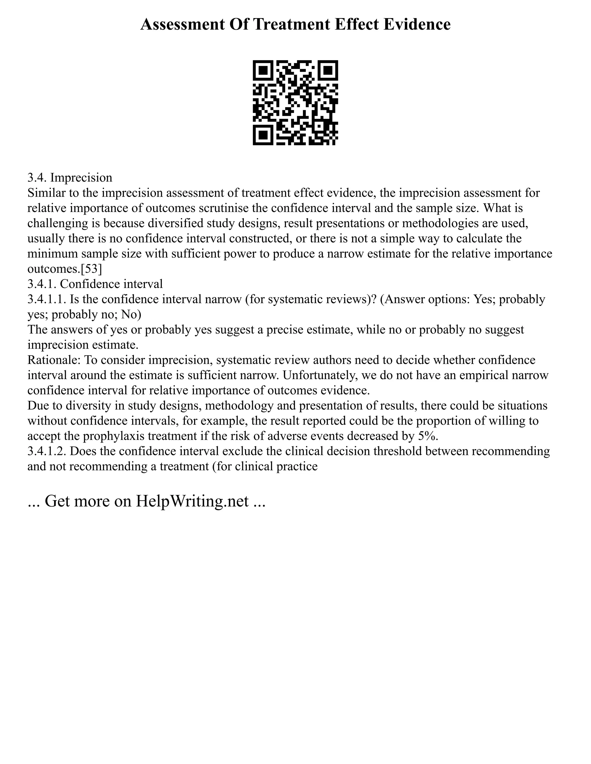 Assessment Of Treatment Effect Evidence
3.4. Imprecision
Similar to the imprecision assessment of treatment effect evidence, the imprecision assessment for
relative importance of outcomes scrutinise the confidence interval and the sample size. What is
challenging is because diversified study designs, result presentations or methodologies are used,
usually there is no confidence interval constructed, or there is not a simple way to calculate the
minimum sample size with sufficient power to produce a narrow estimate for the relative importance
outcomes.[53]
3.4.1. Confidence interval
3.4.1.1. Is the confidence interval narrow (for systematic reviews)? (Answer options: Yes; probably
yes; probably no; No)
The answers of yes or probably yes suggest a precise estimate, while no or probably no suggest
imprecision estimate.
Rationale: To consider imprecision, systematic review authors need to decide whether confidence
interval around the estimate is sufficient narrow. Unfortunately, we do not have an empirical narrow
confidence interval for relative importance of outcomes evidence.
Due to diversity in study designs, methodology and presentation of results, there could be situations
without confidence intervals, for example, the result reported could be the proportion of willing to
accept the prophylaxis treatment if the risk of adverse events decreased by 5%.
3.4.1.2. Does the confidence interval exclude the clinical decision threshold between recommending
and not recommending a treatment (for clinical practice
... Get more on HelpWriting.net ...
 