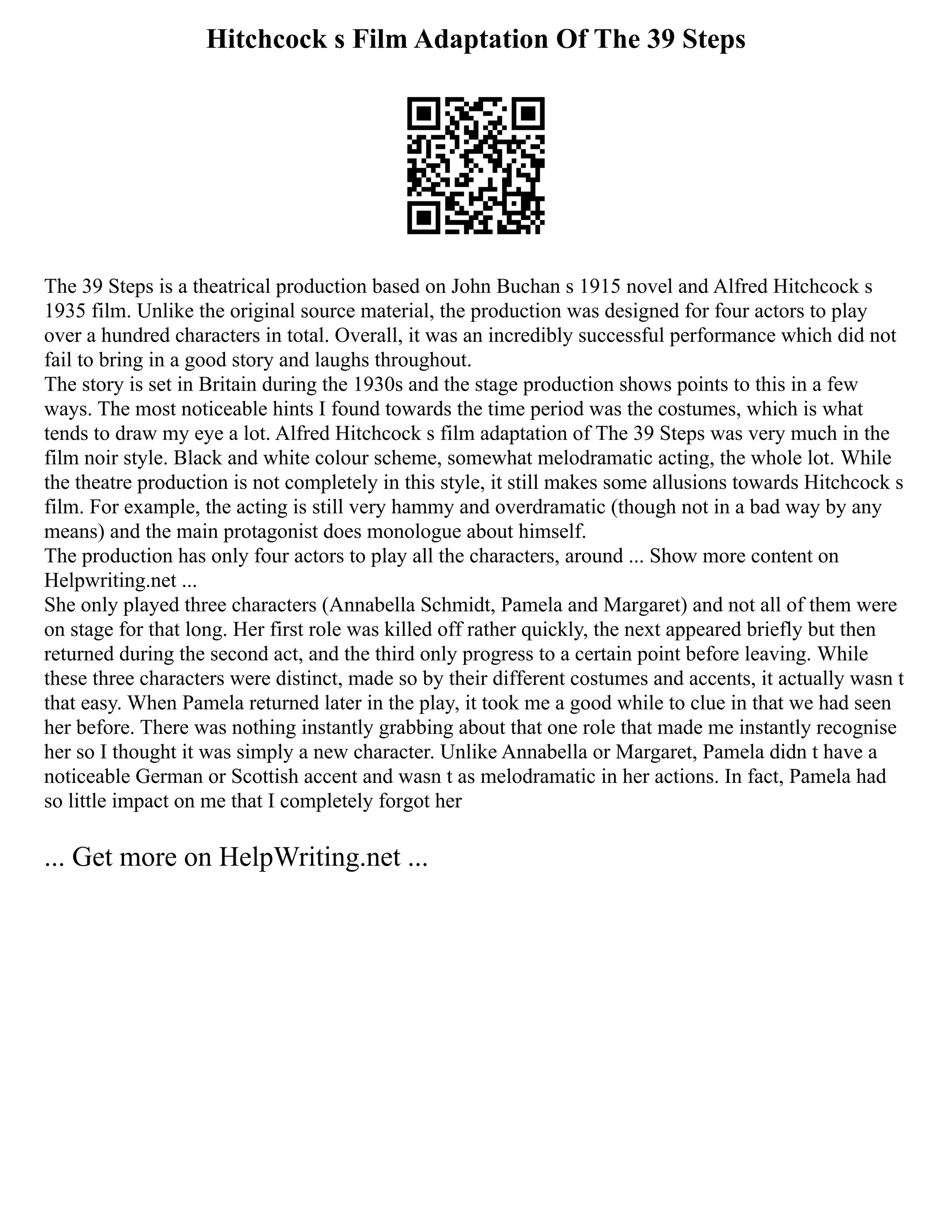 Hitchcock s Film Adaptation Of The 39 Steps
The 39 Steps is a theatrical production based on John Buchan s 1915 novel and Alfred Hitchcock s
1935 film. Unlike the original source material, the production was designed for four actors to play
over a hundred characters in total. Overall, it was an incredibly successful performance which did not
fail to bring in a good story and laughs throughout.
The story is set in Britain during the 1930s and the stage production shows points to this in a few
ways. The most noticeable hints I found towards the time period was the costumes, which is what
tends to draw my eye a lot. Alfred Hitchcock s film adaptation of The 39 Steps was very much in the
film noir style. Black and white colour scheme, somewhat melodramatic acting, the whole lot. While
the theatre production is not completely in this style, it still makes some allusions towards Hitchcock s
film. For example, the acting is still very hammy and overdramatic (though not in a bad way by any
means) and the main protagonist does monologue about himself.
The production has only four actors to play all the characters, around ... Show more content on
Helpwriting.net ...
She only played three characters (Annabella Schmidt, Pamela and Margaret) and not all of them were
on stage for that long. Her first role was killed off rather quickly, the next appeared briefly but then
returned during the second act, and the third only progress to a certain point before leaving. While
these three characters were distinct, made so by their different costumes and accents, it actually wasn t
that easy. When Pamela returned later in the play, it took me a good while to clue in that we had seen
her before. There was nothing instantly grabbing about that one role that made me instantly recognise
her so I thought it was simply a new character. Unlike Annabella or Margaret, Pamela didn t have a
noticeable German or Scottish accent and wasn t as melodramatic in her actions. In fact, Pamela had
so little impact on me that I completely forgot her
... Get more on HelpWriting.net ...
 