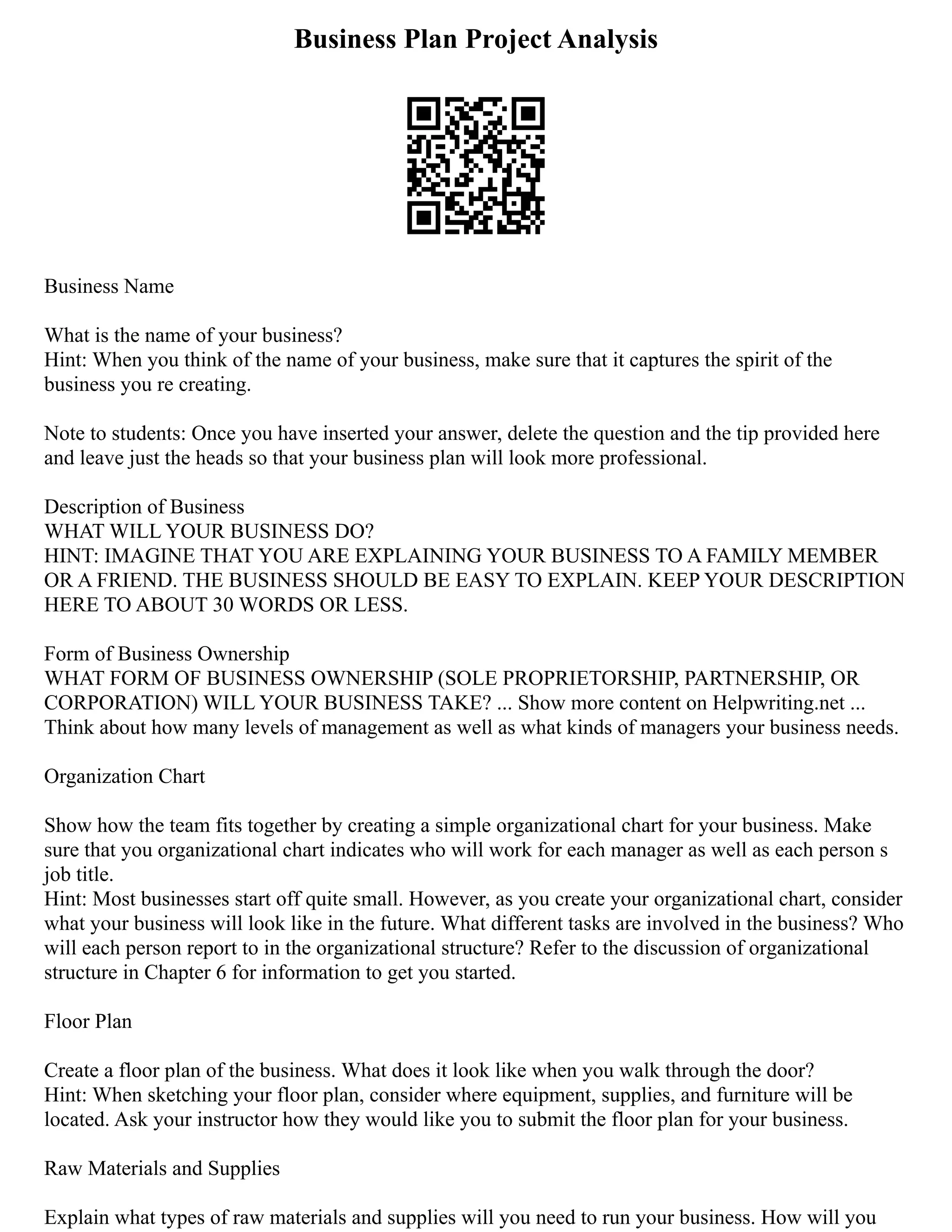 Business Plan Project Analysis
Business Name
What is the name of your business?
Hint: When you think of the name of your business, make sure that it captures the spirit of the
business you re creating.
Note to students: Once you have inserted your answer, delete the question and the tip provided here
and leave just the heads so that your business plan will look more professional.
Description of Business
WHAT WILL YOUR BUSINESS DO?
HINT: IMAGINE THAT YOU ARE EXPLAINING YOUR BUSINESS TO A FAMILY MEMBER
OR A FRIEND. THE BUSINESS SHOULD BE EASY TO EXPLAIN. KEEP YOUR DESCRIPTION
HERE TO ABOUT 30 WORDS OR LESS.
Form of Business Ownership
WHAT FORM OF BUSINESS OWNERSHIP (SOLE PROPRIETORSHIP, PARTNERSHIP, OR
CORPORATION) WILL YOUR BUSINESS TAKE? ... Show more content on Helpwriting.net ...
Think about how many levels of management as well as what kinds of managers your business needs.
Organization Chart
Show how the team fits together by creating a simple organizational chart for your business. Make
sure that you organizational chart indicates who will work for each manager as well as each person s
job title.
Hint: Most businesses start off quite small. However, as you create your organizational chart, consider
what your business will look like in the future. What different tasks are involved in the business? Who
will each person report to in the organizational structure? Refer to the discussion of organizational
structure in Chapter 6 for information to get you started.
Floor Plan
Create a floor plan of the business. What does it look like when you walk through the door?
Hint: When sketching your floor plan, consider where equipment, supplies, and furniture will be
located. Ask your instructor how they would like you to submit the floor plan for your business.
Raw Materials and Supplies
Explain what types of raw materials and supplies will you need to run your business. How will you
 