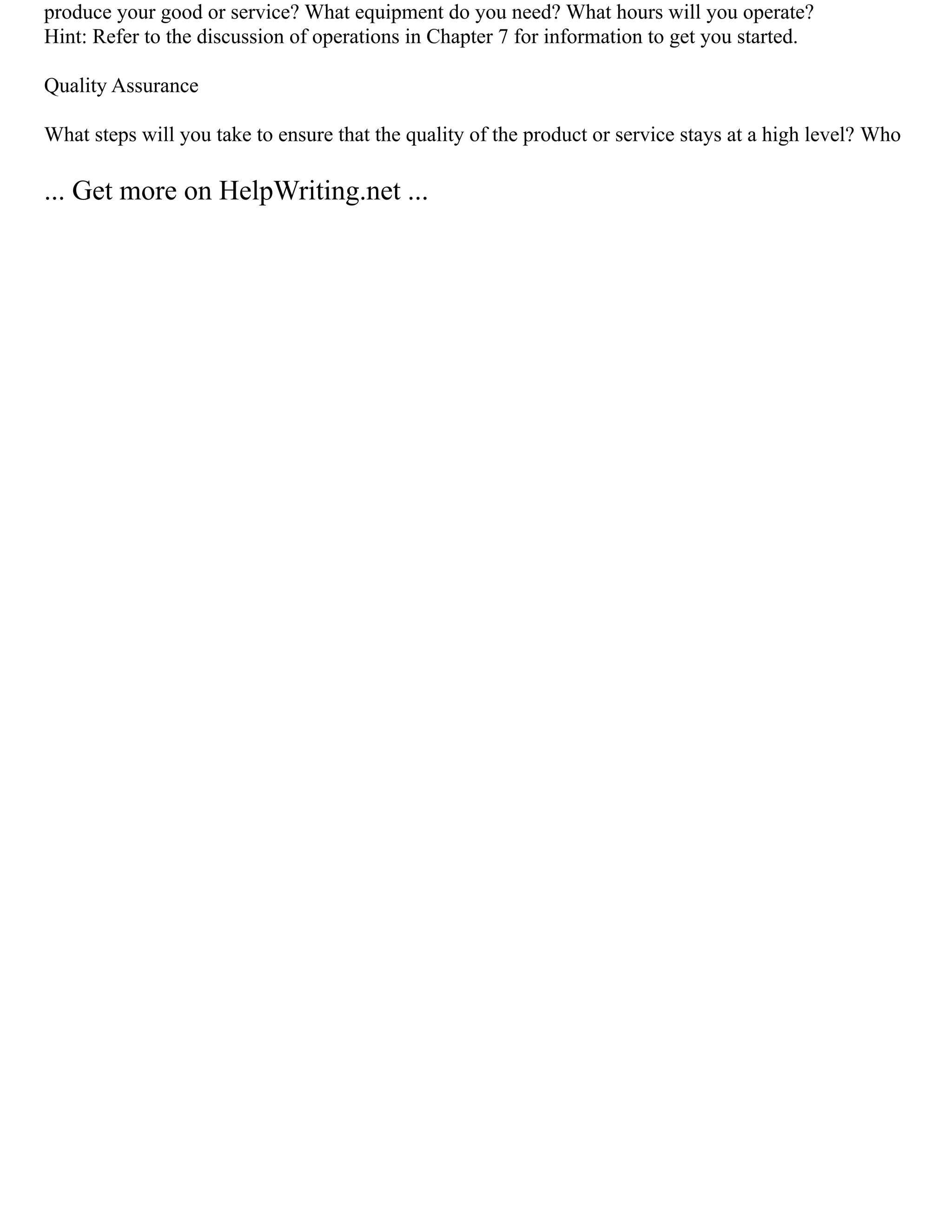 produce your good or service? What equipment do you need? What hours will you operate?
Hint: Refer to the discussion of operations in Chapter 7 for information to get you started.
Quality Assurance
What steps will you take to ensure that the quality of the product or service stays at a high level? Who
... Get more on HelpWriting.net ...
 