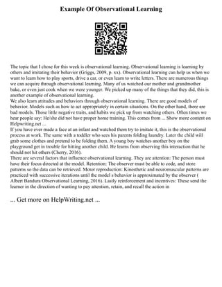 Example Of Observational Learning
The topic that I chose for this week is observational learning. Observational learning is learning by
others and imitating their behavior (Griggs, 2009, p. xx). Observational learning can help us when we
want to learn how to play sports, drive a car, or even learn to write letters. There are numerous things
we can acquire through observational learning. Many of us watched our mother and grandmother
bake, or even just cook when we were younger. We picked up many of the things that they did, this is
another example of observational learning.
We also learn attitudes and behaviors through observational learning. There are good models of
behavior. Models such as how to act appropriately in certain situations. On the other hand, there are
bad models. Those little negative traits, and habits we pick up from watching others. Often times we
hear people say: He/she did not have proper home training. This comes from ... Show more content on
Helpwriting.net ...
If you have ever made a face at an infant and watched them try to imitate it, this is the observational
process at work. The same with a toddler who sees his parents folding laundry. Later the child will
grab some clothes and pretend to be folding them. A young boy watches another boy on the
playground get in trouble for hitting another child. He learns from observing this interaction that he
should not hit others (Cherry, 2016).
There are several factors that influence observational learning. They are attention: The person must
have their focus directed at the model. Retention: The observer must be able to code, and store
patterns so the data can be retrieved. Motor reproduction: Kinesthetic and neuromuscular patterns are
practiced with successive iterations until the model s behavior is approximated by the observer (
Albert Bandura Observational Learning, 2016). Lastly reinforcement and incentives: These send the
learner in the direction of wanting to pay attention, retain, and recall the action in
... Get more on HelpWriting.net ...
 