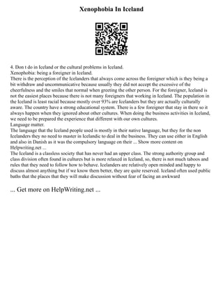 Xenophobia In Iceland
4. Don t do in Iceland or the cultural problems in Iceland.
Xenophobia: being a foreigner in Iceland.
There is the perception of the Icelanders that always come across the foreigner which is they being a
bit withdraw and uncommunicative because usually they did not accept the excessive of the
cheerfulness and the smiles that normal when greeting the other person. For the foreigner, Iceland is
not the easiest places because there is not many foreigners that working in Iceland. The population in
the Iceland is least racial because mostly over 93% are Icelanders but they are actually culturally
aware. The country have a strong educational system. There is a few foreigner that stay in there so it
always happen when they ignored about other cultures. When doing the business activities in Iceland,
we need to be prepared the experience that different with our own cultures.
Language matter.
The language that the Iceland people used is mostly in their native language, but they for the non
Icelanders they no need to master in Icelandic to deal in the business. They can use either in English
and also in Danish as it was the compulsory language on their ... Show more content on
Helpwriting.net ...
The Iceland is a classless society that has never had an upper class. The strong authority group and
class division often found in cultures but is more relaxed in Iceland, so, there is not much taboos and
rules that they need to follow how to behave. Icelanders are relatively open minded and happy to
discuss almost anything but if we know them better, they are quite reserved. Iceland often used public
baths that the places that they will make discussion without fear of facing an awkward
... Get more on HelpWriting.net ...
 