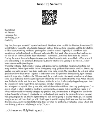 Grade Up Narrative
Rushi Patel
Mr. Warner
Language Arts
3 February, 2016
Grade Up
Hey Ben, have you seen this? my dad exclaimed. Oh shoot, what could it be this time, I considered? I
hoped that it wouldn t be a bad grade, because I had not done anything yesterday and the days before,
as I had been practicing hard for a game against our rival school. Hopefully it could have been
something a kid in his class from Harvard had made, like last week when someone had made an toy
car that ran on carbon dioxide. Seen what Dad? I stammered. Just come down here! he shouted.
Fearing the worst, I wrenched open the door, and bolted down the stairs to my Dad s office, where I
saw him looking at his computer. Immediately, I knew what he was yelling at me for. So ... Show
more content on Helpwriting.net ...
When the bell rang I bolted out of science and sprinted across the broken pavement, brushing past
many students. When I got inside, I went through my study guide multiple times, until Ms. Baker, my
teacher, told us to put away our study guides and bring out a pencil. She passed out the test, and with a
groan I saw how thick it was. I opened it and it there were 50 questions! Immediately, I got stumped
on the first question. And then the fifth one. And the seventh, tenth, nineteenth, which were all about
some crazy kid name Bill trying to figure out which bike tire was the best for the price. When I finally
was finished with the test, there was 2 minutes left in the period. I reluctantly dropped my paper into
the scanner, my hand sweaty from nervousness. Slowly I opened my eyes.
No I whispered to myself. I had gotten a B , which I doubted would have raised my grade up to a C or
above, which is what I needed to be able to shoot some hoops again. But at least I didn t get a C or
lower, which would have surely dropped my grade to an F, and make me in a bigger hole than I was
before. So as the bell rang, I reluctantly got my backpack and went to the parking lot where my dad
was going to pick me up. I knew right off the bat that he was going to ask me what I got. So, I came
straight out and told him that I got a B . But I layed it on thick saying that I was sure that it wouldn t
drop my grade, and would probably bring it up. So when we got home, we checked Grade Check and
saw that my grade was only brought up by 3%, to a
... Get more on HelpWriting.net ...
 