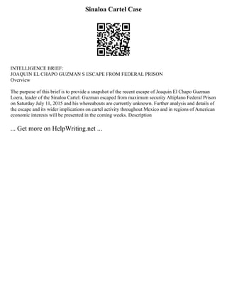 Sinaloa Cartel Case
INTELLIGENCE BRIEF:
JOAQUIN EL CHAPO GUZMAN S ESCAPE FROM FEDERAL PRISON
Overview
The purpose of this brief is to provide a snapshot of the recent escape of Joaquin El Chapo Guzman
Loera, leader of the Sinaloa Cartel. Guzman escaped from maximum security Altiplano Federal Prison
on Saturday July 11, 2015 and his whereabouts are currently unknown. Further analysis and details of
the escape and its wider implications on cartel activity throughout Mexico and in regions of American
economic interests will be presented in the coming weeks. Description
... Get more on HelpWriting.net ...
 